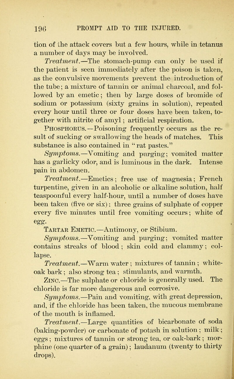 tion of the attack covers but a few hours, while in tetanus a number of days may be involved. Treatment.—The stomach-pump can only be used if the patient is seen immediately after the poison is taken, as the convulsive movements prevent the introduction of the tube; a mixture of tannin or animal charcoal, and fol- lowed by an emetic; then by large doses of bromide of sodium or potassium (sixty grains in solution), repeated every hour until three or four doses have been taken, to- gether with nitrite of amyl; artificial respiration. Phosphorus.—Poisoning frequently occurs as the re- sult of sucking or swallowing the heads of matches. This substance is also contained in rat pastes. Symptoms.—Vomiting and purging; vomited matter has a garlicky odor, and is luminous in the dark. Intense pain in abdomen. Treatment.—Emetics ; free use of magnesia; French turpentine, given in an alcoholic or alkaline solution, half teaspoonful every half-hour, until a number of doses have been taken (five or six): three grains of sulphate of copper every five minutes until free vomiting occurs; white of Tartar Emetic.—Antimony, or Stibium. Symptoms.—Vomiting and purging; vomited matter contains streaks of blood ; skin cold and clammy; col- lapse. Treatment.—Warm water; mixtures of tannin; white- oak bark; also strong tea; stimulants, and warmth. Zinc.—The sulphate or chloride is generally used. The chloride is far more dangerous and corrosive. Symptoms.—Pain and vomiting, with great depression, and, if the chloride has been taken, the mucous membrane of the mouth is inflamed. Treatment.—Jjarge quantities of bicarbonate of soda (baking-powder) or carbonate of potash in solution ; milk; eggs ; mixtures of tannin or strong tea, or oak-bark ; mor- phine (one quarter of a grain); laudanum (twenty to thirty drops).