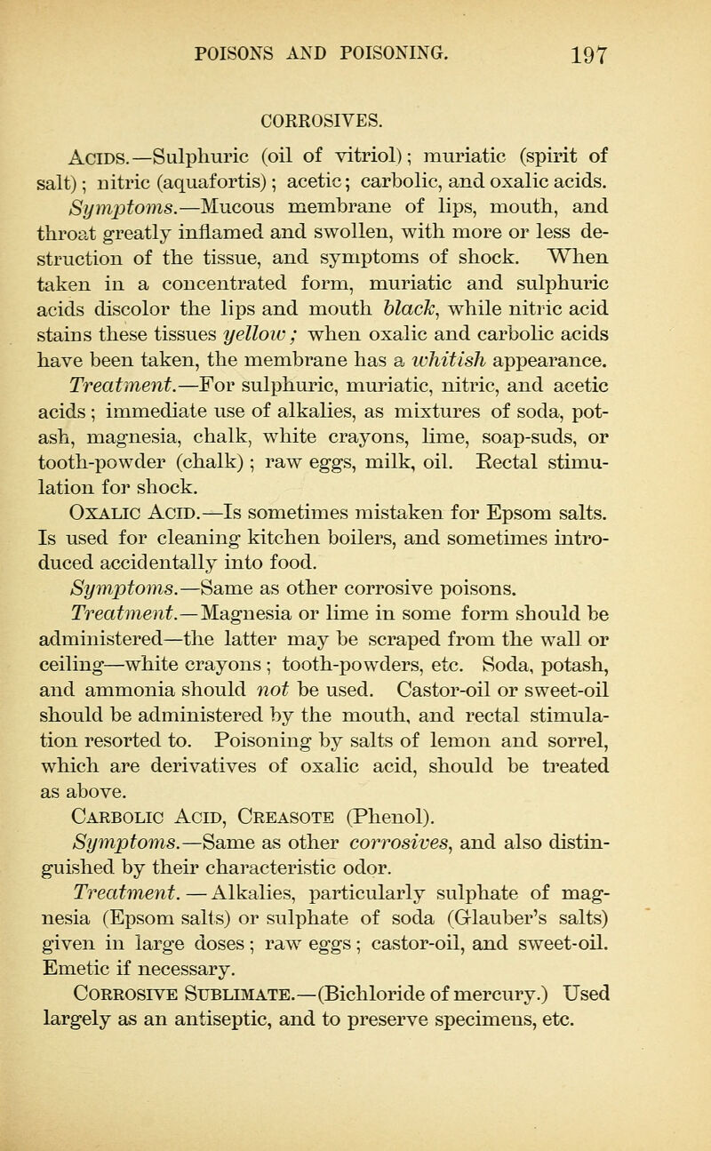 CORROSIVES. Acids.—Sulphuric (oil of vitriol); muriatic (spirit of salt); nitric (aquafortis); acetic; carbolic, and oxalic acids. Symptoms.—Mucous membi^ane of lips, mouth, and throat greatly inflamed and swollen, with more or less de- struction of the tissue, and symptoms of shock. When taken in a concentrated form, muriatic and sulphuric acids discolor the lips and mouth black, while nitric acid stains these tissues yellow ; when oxalic and carbolic acids have been taken, the membrane has a whitish appearance. Treatment.—For sulphuric, muriatic, nitric, and acetic acids ; immediate use of alkalies, as mixtures of soda, pot- ash, magnesia, chalk, white crayons, Hme, soap-suds, or tooth-powder (chalk); raw eggs, milk, oil. Rectal stimu- lation for shock. Oxalic Acid.—Is sometimes mistaken for Epsom salts. Is used for cleaning kitchen boilers, and sometimes intro- duced accidentally into food. Symptoms.—Same as other corrosive poisons. Treatme?it.—M.Siguesisi or lime in some form should be administered—the latter may be scraped from the wall or ceiling—white crayons ; tooth-powders, etc. Soda, potash, and ammonia should not be used. Castor-oil or sweet-oil should be administered by the mouth, and rectal stimula- tion resorted to. Poisoning by salts of lemon and sorrel, which are derivatives of oxalic acid, should be treated as above. Carbolic Acid, Creasote (Phenol). Symptoms.—Same as other corrosives, and also distin- guished by their characteristic odor. Treatment. — Alkalies, particularly sulphate of mag- nesia (Epsom salts) or sulphate of soda (Glauber's salts) given in large doses; raw eggs; castor-oil, and sweet-oil. Emetic if necessary. Corrosive Sublimate.—(Bichloride of mercury.) Used largely as an antiseptic, and to preserve specimens, etc.