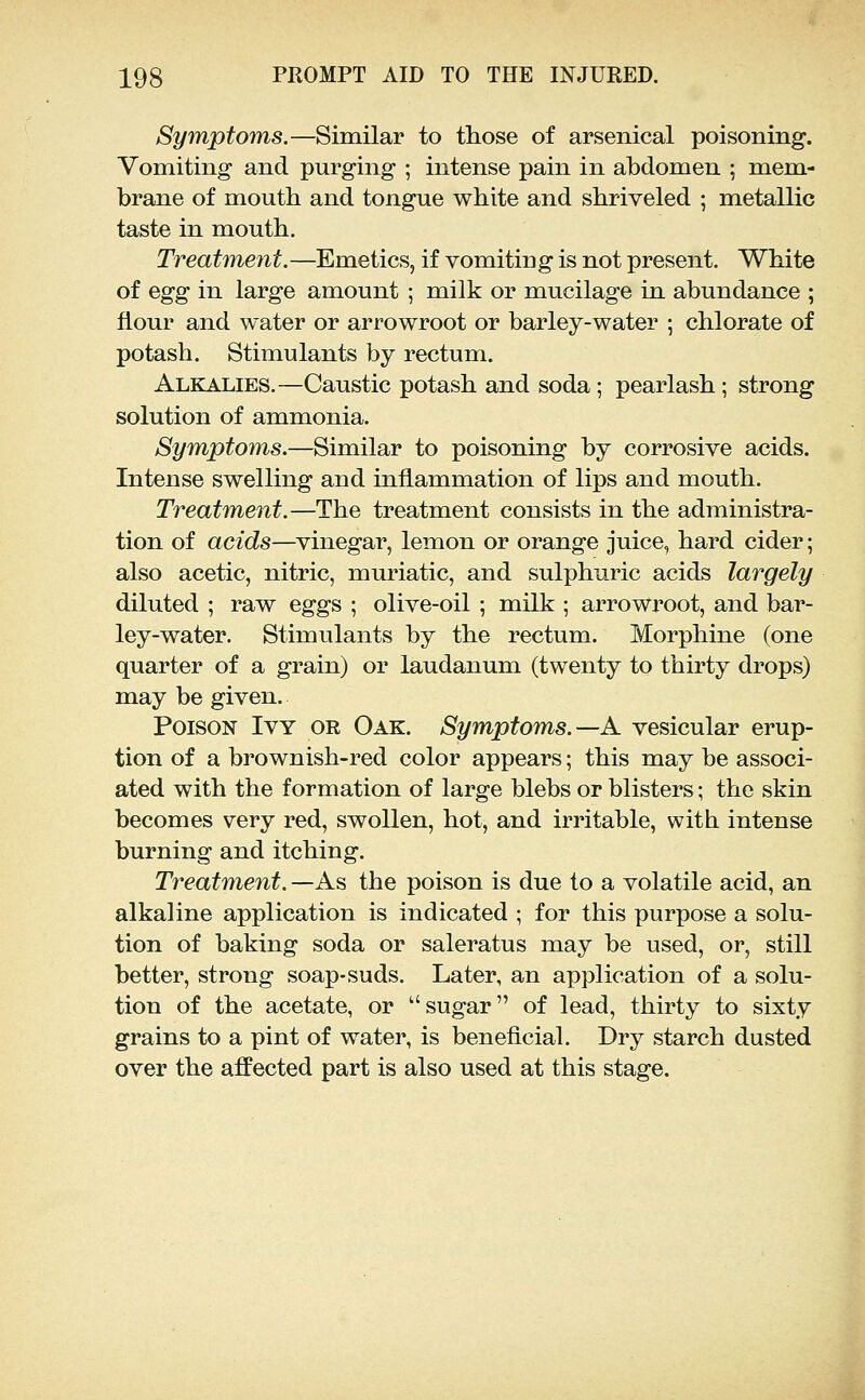Symptoms.—Similar to tliose of arsenical poisoning. Vomiting and purging ; intense pain in abdomen ; mem- brane of mouth and tongue white and shriveled ; metallic taste in mouth. Treatment.—Emetics, if vomiting is not present. White of Qgg in large amount ; milk or mucilage in abundance ; flour and water or arrowroot or barley-water ; chlorate of potash. Stimulants by rectum. Alkalies.—Caustic potash and soda; pearlash; strong solution of ammonia. Symptoms.—Similar to poisoning by corrosive acids. Intense swelling and inflammation of lips and mouth. Treatment.—The treatment consists in the administra- tion of acids—vinegar, lemon or orange juice, hard cider; also acetic, nitric, muriatic, and sulphuric acids largely diluted ; raw eggs ; olive-oil ; milk ; arrowroot, and bar- ley-water. Stimulants by the rectum. Morphine (one quarter of a grain) or laudanum (twenty to thirty drops) may be given. Poison Ivy or Oak. Symptoms.—A vesicular erup- tion of a brownish-red color appears; this may be associ- ated with the formation of large blebs or blisters; the skin becomes very red, swollen, hot, and irritable, with intense burning and itching. Treatment. —As the poison is due to a volatile acid, an alkaline application is indicated ; for this purpose a solu- tion of baking soda or saleratus may be used, or, still better, strong soap-suds. Later, an application of a solu- tion of the acetate, or sugar of lead, thirty to sixty grains to a pint of water, is beneficial. Dry starch dusted over the afiPected part is also used at this stage.