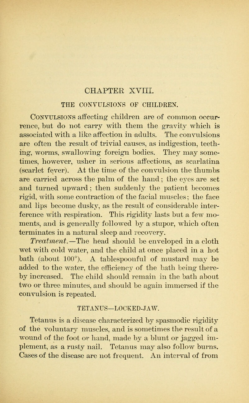 CHAPTER XVIII. THE CONVULSIONS OF CHILDREN. Convulsions affecting children are of common occur- rence, but do not carry with them the gravity which is associated with a like affection in adults. The convulsions are often the result of trivial causes, as indigestion, teeth- ing, worms, swallowing foreign bodies. They may some- times, however, usher in serious affections, as scarlatina (scarlet fever). At the time of the convulsion the thumbs are carried across the palm of the hand; the eyes are set and turned upward; then suddenly the patient becomes rigid, with some contraction of the facial muscles; the face and lips become dusky, as the result of considerable inter- ference with respiration. This rigidity lasts but a few mo- ments, and is generally followed by a stupor, which often terminates in a natural sleep and recovery. Treatment. —The head should be enveloped in a cloth wet with cold water, and the child at once placed in a hot bath (about 100°). A tablespoouful of mustard may be added to the water, the efficiency of the bath being there- by increased. The child should remain in the bath about two or three minutes, and should be again immersed if the convulsion is repeated. TETANUS—LOCKED-JAW. Tetanus is a disease characterized by spasmodic rigidity of the voluntary muscles, and is sometimes the result of a wound of the foot or hand, made by a blunt or jagged im- plement, as a rusty nail. Tetanus may also follow burns. Cases of the disease are not frequent. An interval of from