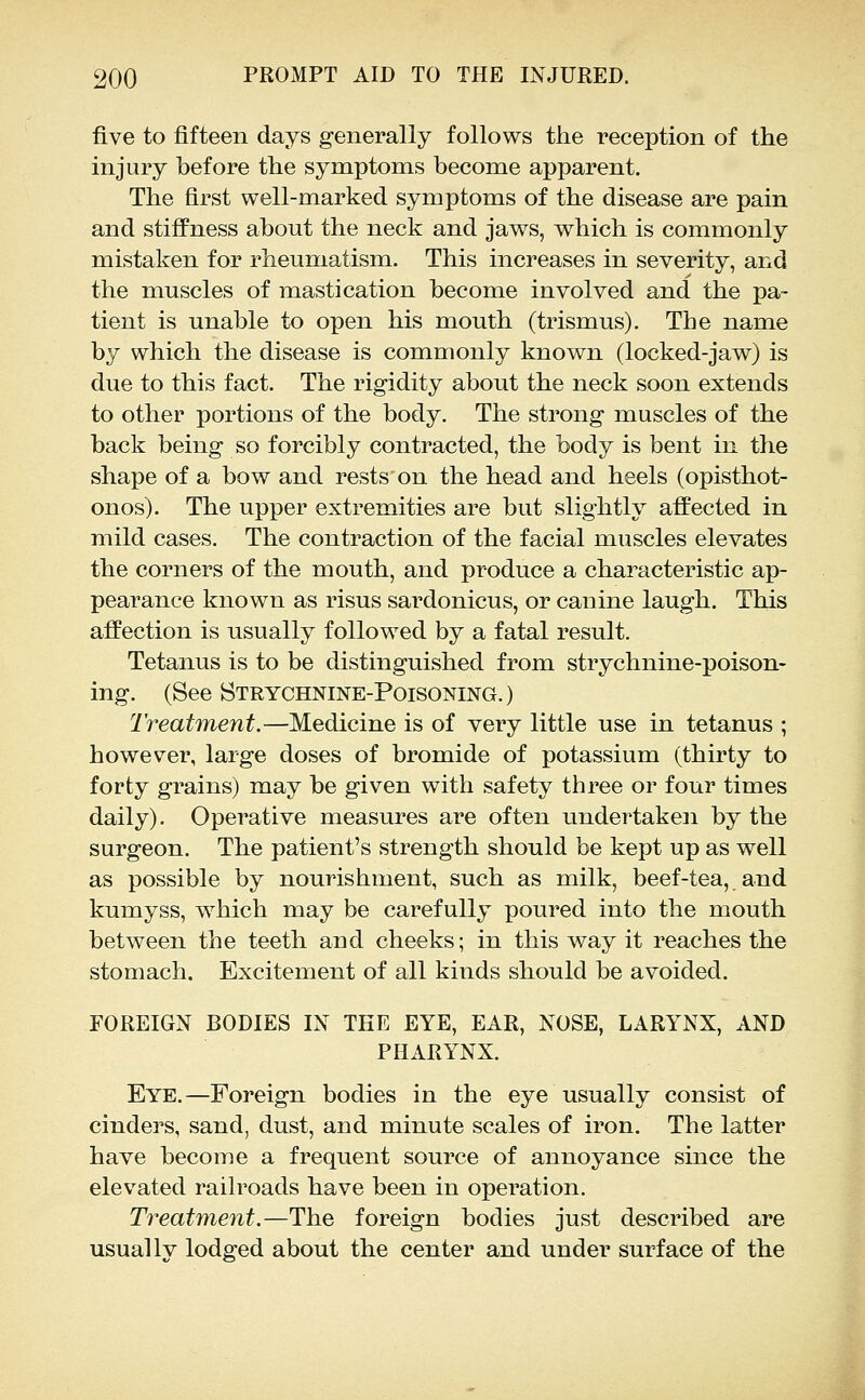 five to fifteen days generally follows the reception of the injury before the symptoms become apparent. The first well-marked symptoms of the disease are pain and stiffness about the neck and jaws, which is commonly mistaken for rheumatism. This increases in severity, and the muscles of mastication become involved and the pa- tient is unable to open his mouth (trismus). The name by which the disease is commonly known (locked-jaw) is due to this fact. The rigidity about the neck soon extends to other portions of the body. The strong muscles of the back being so forcibly contracted, the body is bent in the shape of a bow and rests on the head and heels (opisthot- onos). The upper extremities are but slightly affected in mild cases. The contraction of the facial muscles elevates the corners of the mouth, and produce a characteristic ap- pearance known as risus sardonicus, or canine laugh. This affection is usually followed by a fatal result. Tetanus is to be distinguished from strychnine-poison- ing. (See Strychnine-Poisoning. ) Treatment.—Medicine is of very little use in tetanus ; however, large doses of bromide of potassium (thirty to forty grains) may be given with safety three or four times daily). Operative measures are often undertaken by the surgeon. The patient's strength should be kept up as well as possible by nourishment, such as milk, beef-tea, and kumyss, which may be carefully poured into the mouth between the teeth and cheeks; in this way it reaches the stomach. Excitement of all kinds should be avoided. FOREIGN BODIES IN TEE EYE, EAR, NOSE, LARYNX, AND PHARYNX. Eye.—Foreign bodies in the eye usually consist of cinders, sand, dust, and minute scales of iron. The latter have become a frequent source of annoyance since the elevated railroads have been in operation. Treatment.—The foreign bodies just described are usually lodged about the center and under surface of the