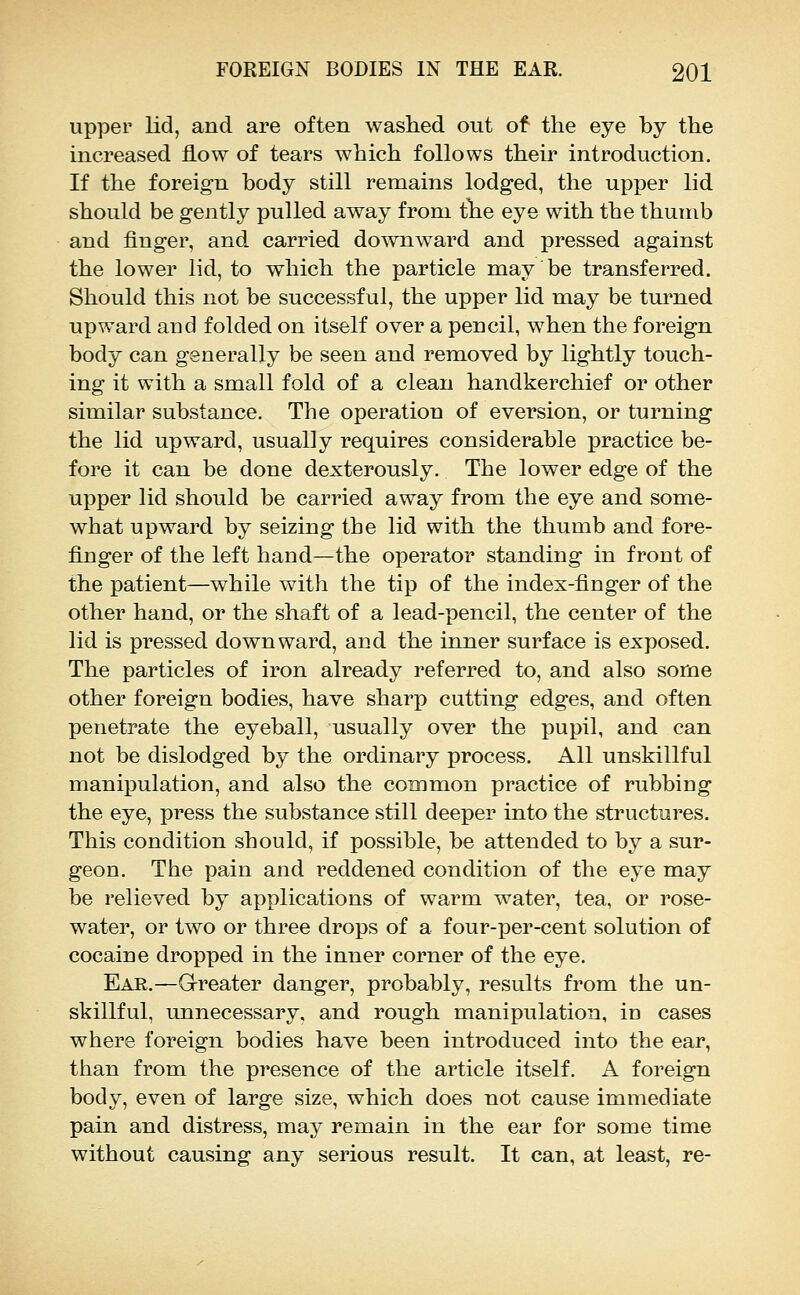 upper lid, and are often washed out of the eye by the increased flow of tears which follows their introduction. If the foreign body still remains lodged, the upper lid should be gently pulled away from the eye with the thumb and finger, and carried downward and pressed against the lower lid, to which the particle may be transferred. Should this not be successful, the upper lid may be turned upward and folded on itself over a pencil, when the foreign body can generally be seen and removed by lightly touch- ing it with a small fold of a clean handkerchief or other similar substance. The operation of eversion, or turning the lid upward, usually requires considerable practice be- fore it can be done dexterously. The lower edge of the upper lid should be carried away from the eye and some- what upward by seizing the lid with the thumb and fore- fijDger of the left hand—the operator standing in front of the patient—while with the tip of the index-finger of the other hand, or the shaft of a lead-pencil, the center of the lid is pressed downward, and the inner surface is exposed. The particles of iron already referred to, and also some other foreign bodies, have sharp cutting edges, and often penetrate the eyeball, usually over the pupil, and can not be dislodged by the ordinary process. All unskillful manipulation, and also the common practice of rubbing the eye, press the substance still deeper into the structures. This condition should, if possible, be attended to by a sur- geon. The pain and reddened condition of the eye may be relieved by applications of warm water, tea, or rose- water, or two or three drops of a four-per-cent solution of cocaine dropped in the inner corner of the eye. Ear.—Grreater danger, probably, results from the un- skillful, unnecessary, and rough manipulation, in cases where foreign bodies have been introduced into the ear, than from the presence of the article itself. A foreign body, even of large size, which does not cause immediate pain and distress, may remain in the ear for some time without causing any serious result. It can, at least, re-