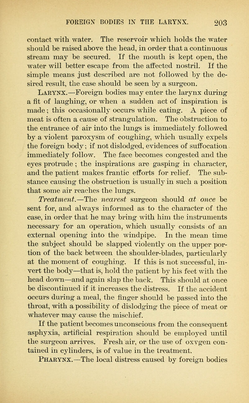 contact with water. The reservoir which holds the water should be raised above the head, in order that a continuous stream may be secured. If the mouth is kept open, the water will better escape from the affected nostril. If the simple means just described are not followed by the de- sired result, the case should be seen by a surgeon. Larynx.—Foreign bodies may enter the larynx during a fit of laughing, or when a sudden act of inspiration is made; this occasionally occurs while eating. A piece of meat is often a cause of strangulation. The obstruction to the entrance of air into the lungs is immediately followed by a violent paroxysm of coughing, which usually expels the foreign body; if not dislodged, evidences of sufiPocation immediately follow. The face becomes congested and the eyes protrude ; the inspirations are gasping in character, and the patient makes frantic efforts for relief. The sub- stance causing the obstruction is usually in such a position that some air reaches the lungs. Treatment.—The nearest surgeon should at once be sent for, and always informed as to the character of the case, in order that he may bring with him the instruments necessary for an operation, which usually consists of an external opening into the windpipe. In the mean time the subject should be slapped violently on the upper por- tion of the back between the shoulder-blades, particularly at the moment of coughing. If this is not successful, in- vert the body—that is, hold the patient by his feet with the head down—and again slap the back. This should at once be discontinued if it increases the distress. If the accident occurs during a meal, the finger should be passed into the throat, with a possibility of dislodging the piece of meat or whatever may cause the mischief. If the patient becomes unconscious from the consequent asphyxia, artificial respiration should be employed until the surgeon arrives. Fresh air, or the use of oxygen con- tained in cylinders, is of value in the treatment. Pharynx.—The local distress caused by foreign bodies