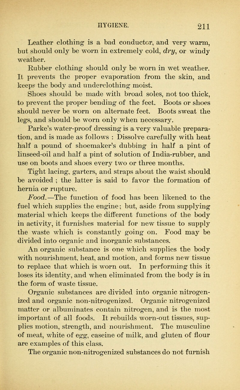 Leather clothing is a bad conductor, and very warm, but should only be worn in extremely cold, dry^ or windy weather. Rubber clothing should only be worn in wet weather. It prevents the proper evaporation from the skin, and keeps the body and underclothing moist. Shoes should be made with broad soles, not too thick, to prevent the proper bending of the feet. Boots or shoes should never be worn on alternate feet. Boots sweat the legs, and should be worn only when necessary. Parke's water-proof dressing is a very valuable prepara- tion, and is made as follows : Dissolve carefully with heat half a pound of shoemaker's dubbing in half a pint of linseed-oil and half a pint of solution of India-rubber, and use on boots and shoes every two or three months. Tight lacing, garters, and straps about the waist should be avoided ; the latter is said to favor the formation of hernia or rupture. Food.—The function of food has been likened to the fuel which supplies the engine; but, aside from supplying material which keeps the diflPerent functions of the body in activity, it furnishes material for new tissue to supply the waste which is constantly going on. Food may be divided into organic and inorganic substances. An organic substance is one which supplies the body with nourishment, heat, and motion, and forms new tissue to replace that which is worn out. In performing this it loses its identity, and when eliminated from the body is in the form of waste tissue. Organic substances are divided into organic nitrogen- ized and organic non-nitrogenized. Organic nitrogenized matter or albuminates contain nitrogen, and is the most important of all foods. It rebuilds worn-out tissues, sup- plies motion, strength, and nourishment. The musculine of meat, white of Oigg, caseine of milk, and gluten of flour are examples of this class. The organic non-nitrogenized substances do not furnish