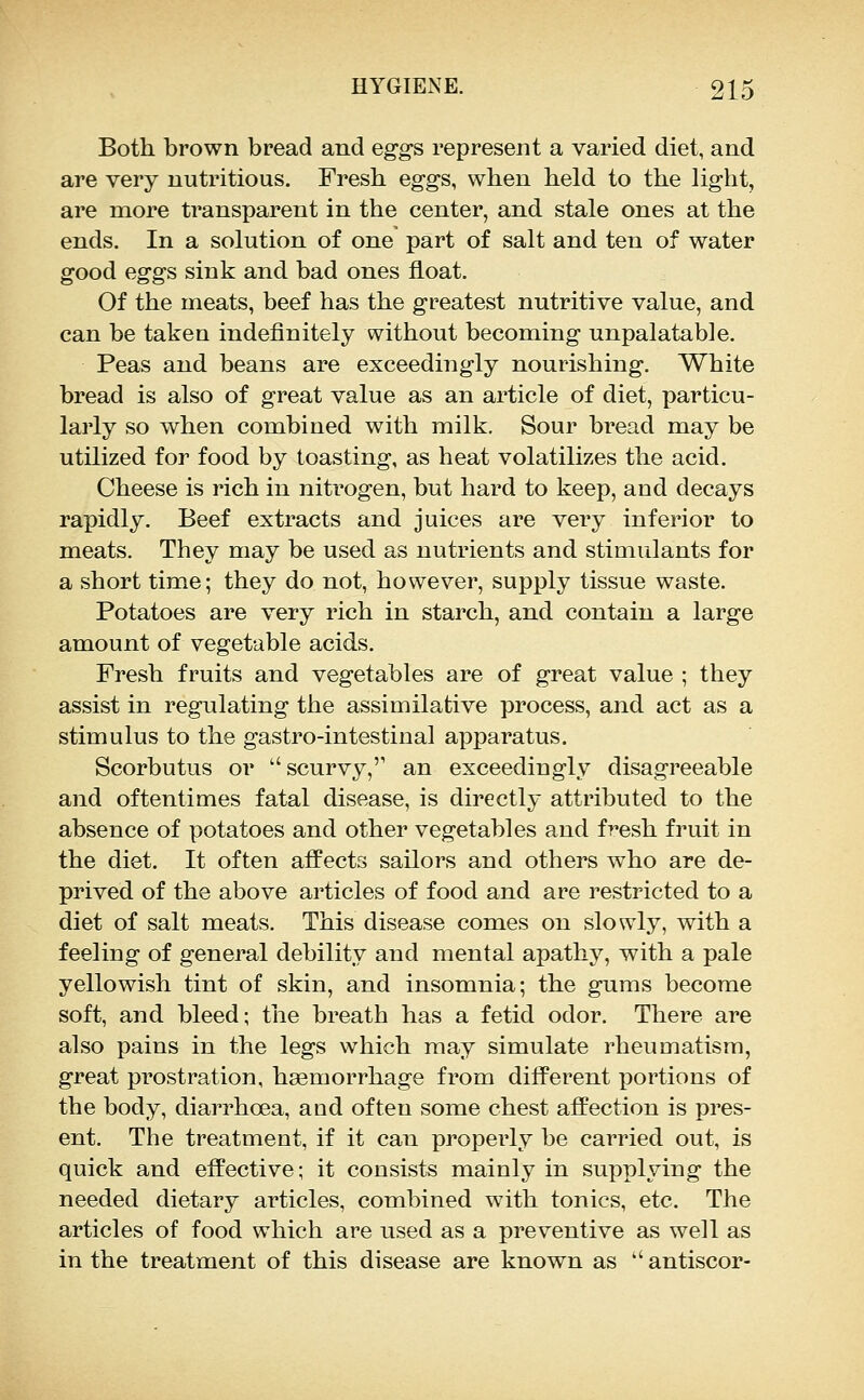 Both brown bread and egg-s represent a varied diet, and are very nutritious. Fresh eggs, when held to the light, are more transparent in the center, and stale ones at the ends. In a solution of one part of salt and ten of water good eggs sink and bad ones float. Of the meats, beef has the greatest nutritive value, and can be taken indefinitely without becoming unpalatable. Peas and beans are exceedingly nourishing. White bread is also of great value as an article of diet, particu- laiiy so when combined with milk. Sour bread may be utilized for food by toasting, as heat volatilizes the acid. Cheese is rich in nitrogen, but hard to keep, and decays rapidly. Beef extracts and juices are very inferior to meats. They may be used as nutrients and stimulants for a short time; they do not, however, supply tissue waste. Potatoes are very rich in starch, and contain a large amount of vegetable acids. Fresh fruits and vegetables are of great value ; they assist in regulating the assimilative process, and act as a stimulus to the gastro-intestinal apparatus. Scorbutus or scurvy, an exceedingly disagreeable and oftentimes fatal disease, is directly attributed to the absence of potatoes and other vegetables and fresh fruit in the diet. It often affects sailors and others who are de- prived of the above articles of food and are restricted to a diet of salt meats. This disease comes on slowly, with a feeling of general debility and mental apathy, with a pale yellowish tint of skin, and insomnia; the gums become soft, and bleed; the breath has a fetid odor. There are also pains in the legs which may simulate rheumatism, great prostration, haemorrhage from different x^ortions of the body, diarrhoea, aud often some chest affection is pres- ent. The treatment, if it can properly be carried out, is quick and effective; it consists mainly in supplying the needed dietary articles, combined with tonics, etc. The articles of food which are used as a preventive as well as in the treatment of this disease are known as antiscor-