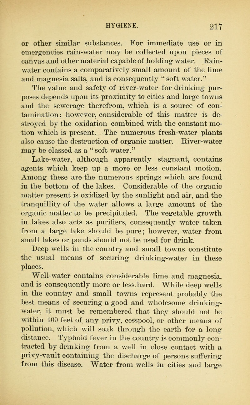 or other similar substances. For immediate use or in emergencies rain-water may be collected upon pieces of canvas and other material capable of holding water. Rain- water contains a comparatively small amount of the lime and magnesia salts, and is consequently  soft water. The value and safety of river-water for drinking pur- poses depends upon its proximity to cities and large towns and the sewerage therefrom, which is a source of con- tamination; however, considerable of this matter is de- stroyed by the oxidation combined with the constant mo- tion which is present. The numerous fresh-water plants also cause the destruction of organic matter. River-water may be classed as a  soft water. Lake-water, although apparently stagnant, contains agents which keep up a more or less constant motion. Among these are the numerous springs which are found in the bottom of the lakes. Considerable of the organic matter present is oxidized by the sunlight and air, and the tranquillity of the water allows a large amount of the organic matter to be precipitated. The vegetable growth in lakes also acts as purifiers, consequently water taken from a large lake should be pure; however, water from small lakes or ponds should not be used for drink. Deep wells in the country and small towns constitute the usual means of securing drinking-water in these places. Well-water contains considerable lime and magnesia, and is consequently more or less.hard. While deep wells in the country and small towns rej^resent probably the best means of securing a good and wholesome drinking- water, it must be remembered that they should not be within 100 feet of any privy, cesspool, or other means of pollution, which will soak through the earth for a long distance. Typhoid fever in the country is commonly con- tracted by drinking from a well in close contact with a privy-vault containing the discharge of persons suffering from this disease. Water from wells in cities and large