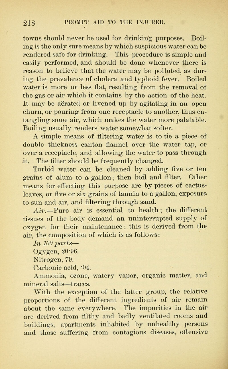 towns should never be used for drinking purposes. Boil- ing is the only sure means by which suspicious water can be rendered safe for drinking. This procedure is simple and easily performed, and should be done whenever there is reason to believe that the water may be polluted, as dur- ing the prevalence of cholera and typhoid fever. Boiled water is more or less flat, resulting from the removal of the gas or air which it contains by the action of the heat. It may be aerated or livened up by agitating in an open churn, or pouring from one receptacle to another, thus en- tangling some air, which makes the water more palatable. Boiling usually renders water somewhat softer. A simple means of filtering water is to tie a piece of double thickness canton flannel over the water tap, or over a receptacle, and allowing the water to pass through -it. The filter should be frequently changed. Turbid water can be cleaned by adding five or ten grains of alum to a gallon; then boil and filter. Other means for effecting this purpose are by pieces of cactus- leaves, or five or six grains of tannin to a gallon, exposure to sun and air, and filtering through sand. Air.—Pure air is essential to health; the different tissues of the body demand an uninterrupted supply of oxygen for their maintenance; this is derived from the air, the composition of which is as follows: In 100 parts— Ogygen, 20-96. Nitrogen, 79. Carbonic acid, '04. Ammonia, ozone, watery vapor, organic matter, and mineral salts—traces. With the exception of the latter group, the relative proportions of the different ingredients of air remain about the same everywhere. The impurities in the air are derived from filthy and badly ventilated rooms and buildings, apartments inhabited by unhealthy persons and those suffering from contagious diseases, offensive