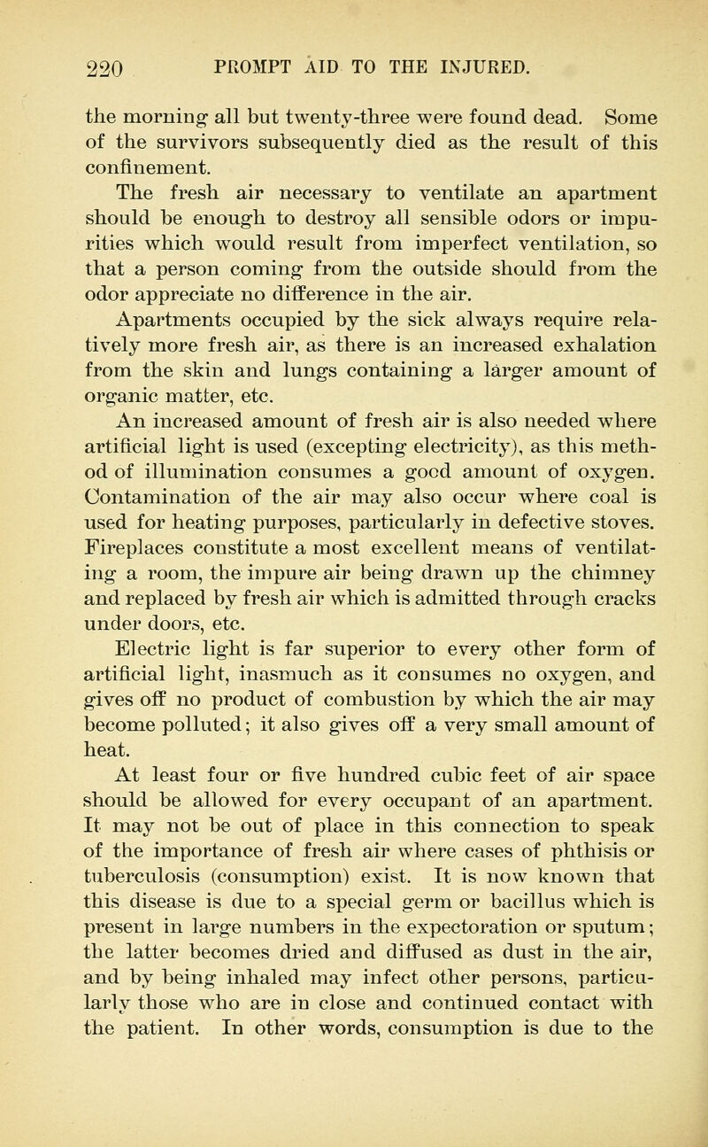 the morning all but twenty-three were found dead. Some of the survivors subsequently died as the result of this confinement. The fresh air necessary to ventilate an apartment should be enough to destroy all sensible odors or impu- rities which would result from imperfect ventilation, so that a person coming from the outside should from the odor appreciate no difference in the air. Apartments occupied by the sick always require rela- tively more fresh air, as there is an increased exhalation from the skin and lungs containing a larger amount of organic matter, etc. An increased amount of fresh air is also needed where artificial light is used (excepting electricity), as this meth- od of illumination consumes a good amount of oxygen. Contamination of the air may also occur where coal is used for heating purposes, particularly in defective stoves. Fireplaces constitute a most excellent means of ventilat- ing a room, the impure air being drawn up the chimney and replaced by fresh air which is admitted through cracks under doors, etc. Electric light is far superior to every other form of artificial light, inasmuch as it consumes no oxygen, and gives off no product of combustion by which the air may become polluted; it also gives off a very small amount of heat. At least four or five hundred cubic feet of air space should be allowed for every occupant of an apartment. It may not be out of place in this connection to speak of the importance of fresh air where cases of phthisis or tuberculosis (consumption) exist. It is now known that this disease is due to a special germ or bacillus which is present in large numbers in the expectoration or sputum; the latter becomes dried and diffused as dust in the air, and by being inhaled may infect other persons, particu- larly those who are in close and continued contact with the patient. In other words, consumption is due to the