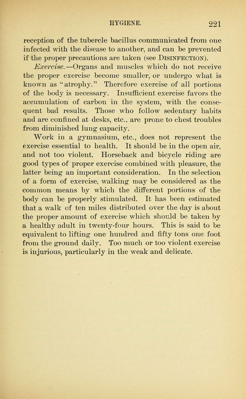 reception of the tubercle bacillus communicated from one infected with the disease to another, and can be prevented if the proper precautions are taken (see Disinfection). Exercise.—Organs and muscles which do not receive the proper exercise become smaller, or undergo w^hat is kuown as atrophy. Therefore exercise of all portions of the body is necessary. Insufficient exercise favors the accumulation of carbon in the system, w/^ith the conse- quent bad results. Those who follow sedentary habits and are confined at desks, etc., are prone to chest troubles from diminished lung capacity. Work in a gymnasium, etc., does not represent the exercise essential to health. It should be in the open air, and not too violent. Horseback and bicycle riding are good types of proper exercise combined with pleasure, the latter being an important consideration. In the selection of a form of exercise, walking may be considered as the common means by which the different portions of the body can be properly stimulated. It has been estimated that a walk of ten miles distributed over the day is about the proper amount of exercise which should be taken by a healthy adult in twenty-four hours. This is said to be equivalent to lifting one hundred and fifty tons one foot from the ground daily. Too much or too violent exercise is injurious, particularly in the weak and delicate.