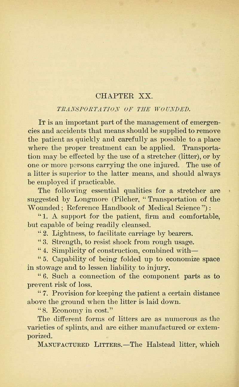 CHiiPTER XX. TRANSPORTATION OF THE WOUNDED. It is an important part of the management of emergen- cies and accidents that means should be supplied to remove the patient as quickly and carefully as possible to a place where the proper treatment can be applied. Transporta- tion may be effected by the use of a stretcher (litter), or by one or more persons carrying the one injured. The use of a litter is superior to the latter means, and should always be employed if practicable. The following essential qualities for a stretcher are suggested by Longmore (Pilcher,  Transportation of the Wounded; Reference Handbook of Medical Science ): 1. A support for the patient, firm and comfortable, but capable of being readily cleansed.  2. Lightness, to facilitate carriage by bearers.  3. Strength, to resist shock from rough usage.  4. Simplicity of construction, combined with—  5. Capability of being folded up to economize space in stowage and to lessen liability to injury.  6. Such a connection of the component parts as to prevent risk of loss.  7. Provision for keeping the patient a certain distance above the ground when the litter is laid down. 8. Economy in cost. The different forms of litters are as numerous as the varieties of splints, and are either manufactured or extem- porized. Manufactured Litters.—The Halstead litter, which