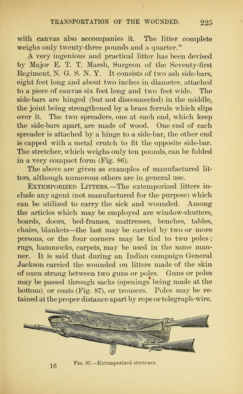 with canvas also accompanies it. The litter complete weighs only twenty-three pounds and a quarter. A very ingenious and practical litter has been devised by Major E. T. T. Marsh, Surgeon of the Seventy-first Eegiment, N. G. S. N. Y. It consists of two ash side-bars, eight feet long and about two inches in diameter, attached to a piece of canvas six feet long and two feet wide. The side-bars are hinged (but not disconnected) in the middle, the joint being strengthened by a brass ferrule which shps over it. The two spreaders, one at each end, which keep the side-bars apart, are made of wood. One end of each spreader is attached by a hinge to a side-bar, the other end is capped with a metal crutch to fit the opposite side-bar. The stretcher, which weighs only ten XDOunds, can be folded in a very compact form (Fig. 86). The above are given as examples of manufactured lit- ters, although numerous others are in general use. Extemporized Litters.—The extemporized litters in- clude any agent (not manufactured for the purpose) which can be utilized to carry the sick and wounded. Among the articles which may be employed are window-shutters, boards, doors, bed-frames, mattresses, benches, tables, chairs, blankets—the last may be carried by two or more persons, or the four corners may be tied to two poles ; rugs, hammocks, carpets, may be used in the same man- ner. It is said that during an Indian campaign General Jackson carried the wounded on litters made of the skin of oxen strung between two guns or poles. Guns or poles may be passed through sacks (openings being made at the bottom), or coats (Fig. 87), or trousers. Poles may be re- tained at the proper distance apart by rope or telegraph-wu^e. -. r> Fig. 87.—Extemporized s