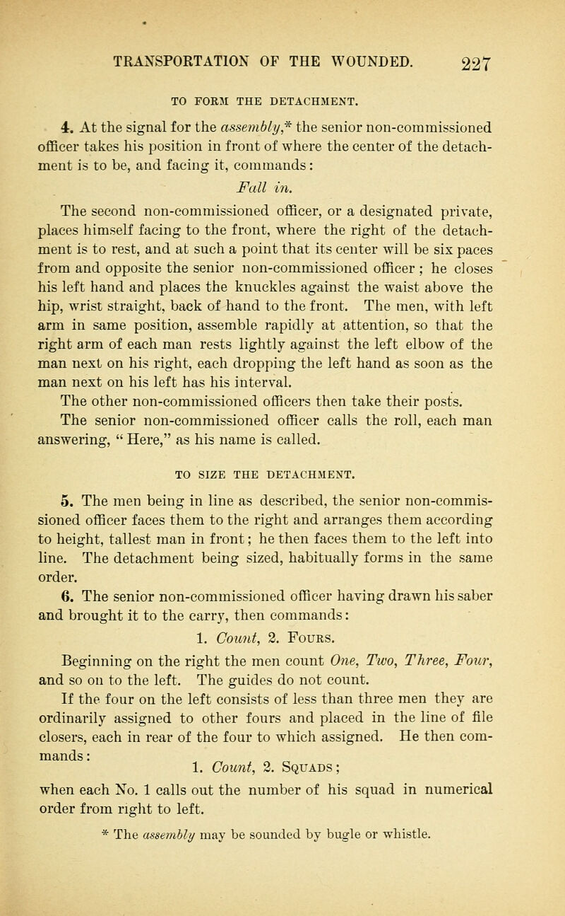 TO FORM THE DETACHMENT. 4. At the signal for the assembly,* the senior non-commissioned officer takes his position in front of where the center of the detach- ment is to be, and facing it, commands: Fall in. The second non-commissioned officer, or a designated private, places himself facing to the front, where the right of the detach- ment is to rest, and at such a point that its center will be six paces from and opposite the senior non-commissioned officer ; he closes his left hand and places the knuckles against the waist above the hip, wrist straight, back of hand to the front. The men, with left arm in same position, assemble rapidly at attention, so that the right arm of each man rests lightly against the left elbow of the man next on his right, each dropping the left hand as soon as the man next on his left has his interval. The other non-commissioned officers then take their posts. The senior non-commissioned officer calls the roll, each man answering,  Here, as his name is called. TO SIZE THE DETACHMENT. 5. The men being in line as described, the senior non-commis- sioned officer faces them to the right and arranges them according to height, tallest man in front; he then faces them to the left into line. The detachment being sized, habitually forms in the same order. 6. The senior non-commissioned officer having drawn his saber and brought it to the carry, then commands: 1. Count, 2. Fours, Beginning on the right the men count One, Two, Three, Four, and so on to the left. The guides do not count. If the four on the left consists of less than three men they are ordinarily assigned to other fours and placed in the line of file closers, each in rear of the four to which assigned. He then com- 1. Count, 2. Squads; when each No. 1 calls out the number of his squad in numerical order from right to left. * The assembly may be sounded by bugle or whistle.