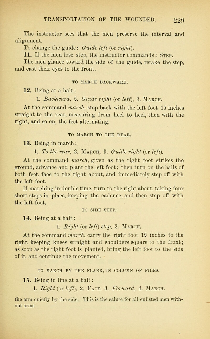 The instructor sees that the men preserve the interval and alignment. To change the guide: Guide left (or right). 11. If the men lose step, the instructor commands : Step, The men glance toward the side of the guide, retake the step, and cast their eyes to the front. TO MARCH BACKWARD. 12. Being at a halt: 1. Backward, 2. Guide right (or left), 3. March. At the command march, step back with the left foot 15 inches straight to the rear, measuring from heel to heel, then with the right, and so on, the feet alternating. TO MARCH TO THE REAR. 13. Being in march: 1. To the rear, 2. March, 3. Guide right (or left). At the command march, given as the right foot strikes the ground, advance and plant the left foot; then turn on the balls of both feet, face to the right about, and immediately step off with the left foot. If marching in double time, turn to the right about, taking four short steps in place, keeping the cadence, and then step off with the left foot. TO SIDE STEP. 14. Being at a halt: 1. Right (or left) step, 2. March. At the command march, carry the right foot 12 inches to the right, keeping knees straight and shoulders sc^uare to the front; as soon as the right foot is planted, bring the left foot to the side of it, and continue the movement. TO MARCH BY THE FLANK, IN COLUMN OF FILES. 15. Being in line at a halt: 1. Right (or left), 2. Face, 3. Forward, 4. March. the arm quietly by tlie side. This is the salute for all enlisted men with- out arms.