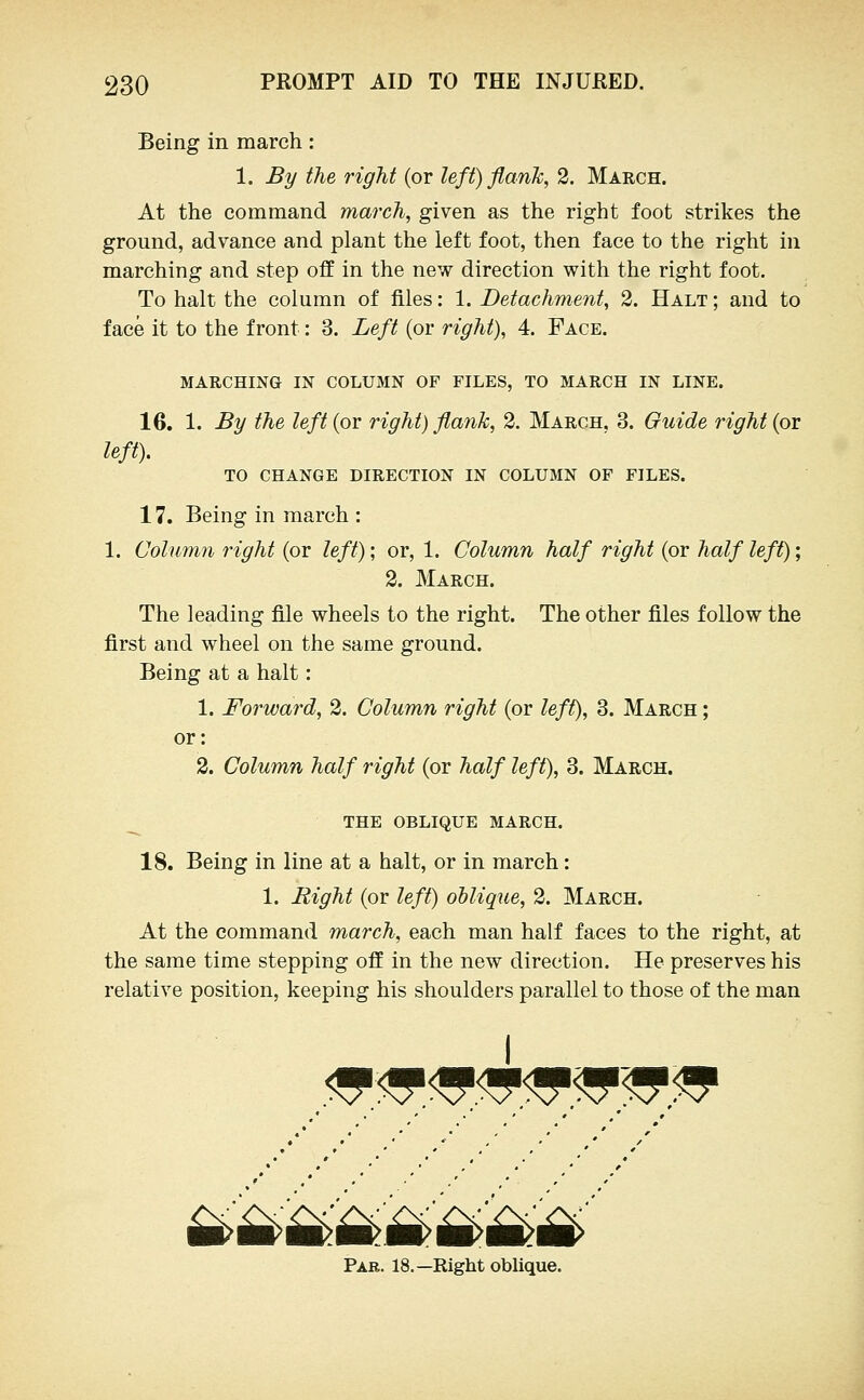 Being in march : 1. By the right (or left) flanTc, 2. March. At the command march, given as the right foot strikes the ground, advance and plant the left foot, then face to the right in marching and step off in the new direction with the right foot. To halt the column of files: 1. Detachment, 2. Halt ; and to face it to the front: 3. Left (or right), 4. Face. MARCHING IN COLUMN OF FILES, TO MARCH IN LINE. 16. 1. By the left(ov right) flank, 2. March, 3. Guide right (or left). TO CHANGE DIRECTION IN COLUMN OF FILES. 17. Being in march : 1. Column right (or left); or, 1. Column half right (or half left); 2. March. The leading file wheels to the right. The other files follow the first and wheel on the same ground. Being at a halt: 1. Forward, 2. Column right (or left), 3. March ; or: 2. Column half right (or half left), 3. March. _ THE OBLIQUE MARCH. 18. Being in line at a halt, or in march: 1. Right (or left) oblique, 2. March. At the command march, each man half faces to the right, at the same time stepping off in the new direction. He preserves his relative position, keeping his shoulders parallel to those of the man .<5^<^<a',4<i?^'^^ Pae. 18.—Right oblique.