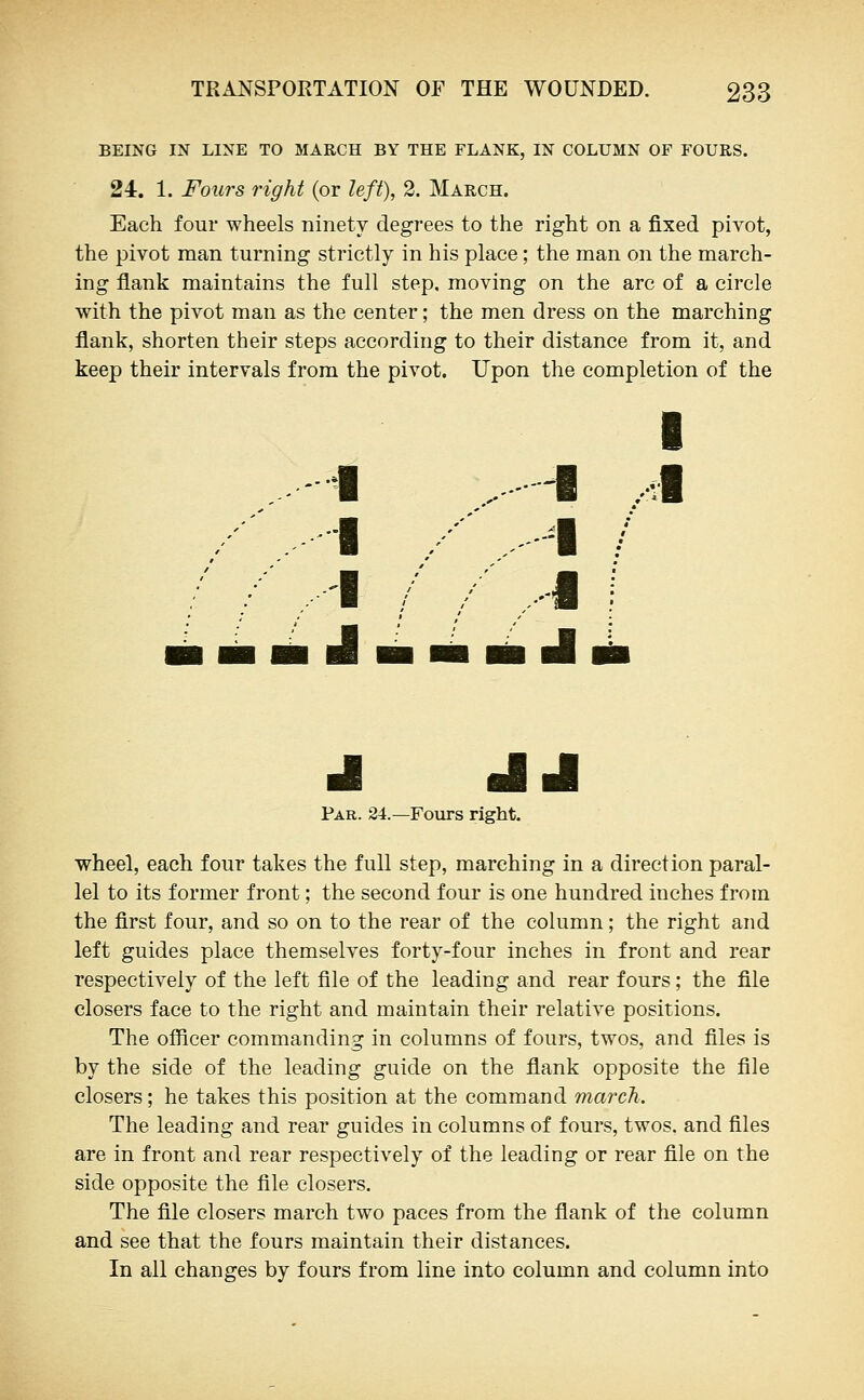 BEING IN LINE TO MARCH BY THE FLANK, IN COLUMN OF FOURS. 24. 1. Fours right (or left), 2. March. Each four wheels ninety degrees to the right on a fixed pivot, the pivot man turning strictly in his place; the man on the march- ing flank maintains the full step, moving on the arc of a circle with the pivot man as the center; the men dress on the marching flank, shorten their steps according to their distance from it, and keep their intervals from the pivot. Upon the completion of the I .1 ^ .J .-- . -I .-- I /■ ..-'■ / /■■■ ,.-i J- JJ Par. 24.—Foiirs right. wheel, each four takes the full step, marching in a direction paral- lel to its former front; the second four is one hundred inches from the first four, and so on to the rear of the column; the right and left guides place themselves forty-four inches in front and rear respectively of the left file of the leading and rear fours; the file closers face to the right and maintain their relative positions. The oflicer commanding in columns of fours, twos, and files is by the side of the leading guide on the flank opposite the file closers; he takes this position at the command march. The leading and rear guides in columns of fours, twos, and files are in front and rear respectively of the leading or rear file on the side opposite the file closers. The file closers march two paces from the flank of the column and see that the fours maintain their distances. In all changes by fours from line into column and column into