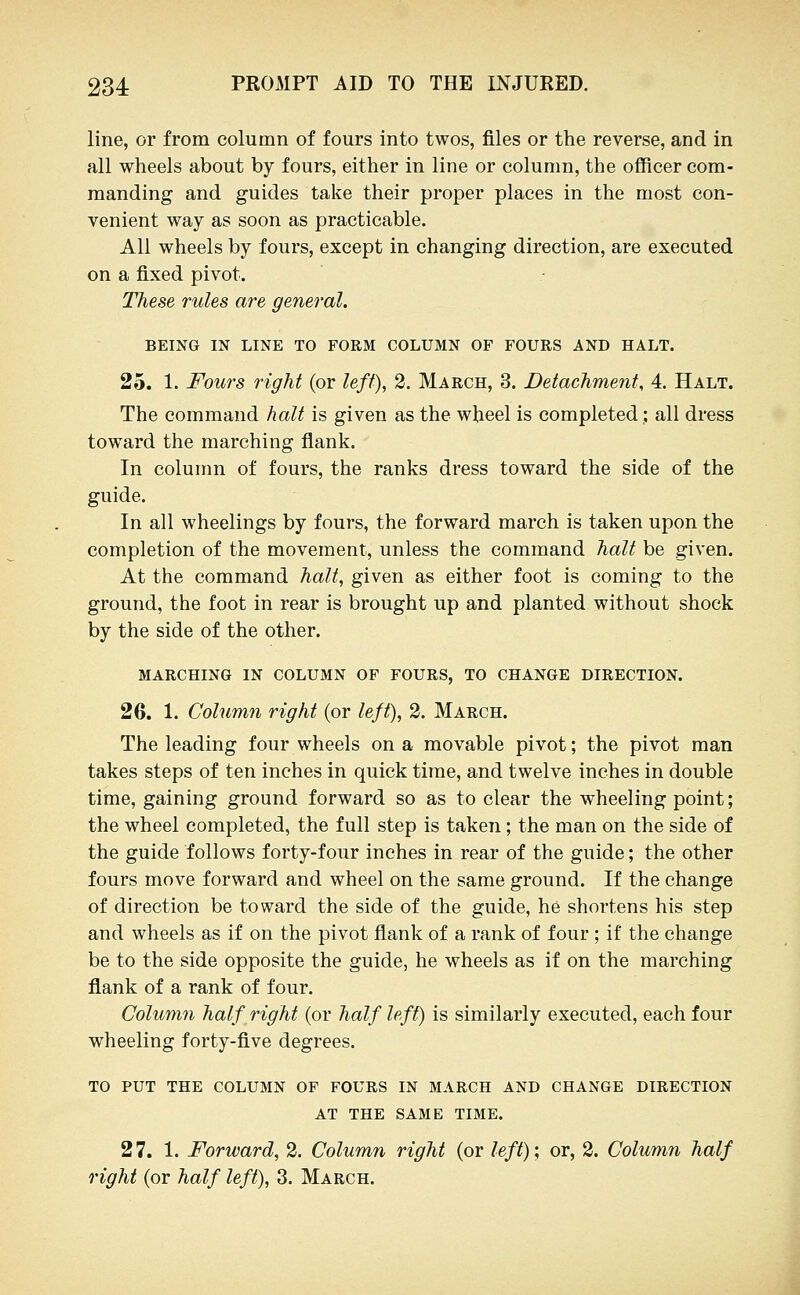 line, or from column of fours into twos, files or the reverse, and in all wheels about by fours, either in line or column, the officer com- manding and guides take their proper places in the most con- venient way as soon as practicable. All wheels by fours, except in changing direction, are executed on a fixed pivot. These rules are general. BEING IN LINE TO FORM COLUMN OF FOURS AND HALT. 25. 1. Fours right (or left), 2. March, 3. Detachment, 4. Halt. The command halt is given as the wheel is completed; all dress toward the marching flank. In column of fours, the ranks dress toward the side of the guide. In all wheelings by fours, the forward march is taken upon the completion of the movement, unless the command halt be given. At the command halt, given as either foot is coming to the ground, the foot in rear is brought up and planted without shock by the side of the other. MARCHING IN COLUMN OF FOURS, TO CHANGE DIRECTION. 26. 1. Column right (or left), 2. March. The leading four wheels on a movable pivot; the pivot man takes steps of ten inches in quick time, and twelve inches in double time, gaining ground forward so as to clear the wheeling point; the wheel completed, the full step is taken; the man on the side of the guide follows forty-four inches in rear of the guide; the other fours move forward and wheel on the same ground. If the change of direction be toward the side of the guide, he shortens his step and wheels as if on the pivot flank of a rank of four ; if the change be to the side opposite the guide, he wheels as if on the marching flank of a rank of four. Column half right (or half left) is similarly executed, each four wheeling forty-five degrees. TO PUT THE COLUMN OF FOURS IN MARCH AND CHANGE DIRECTION AT THE SAME TIME. 27. 1. Forward, 2. Column right (or left)', or, 2. Column half right (or half left), 3. March.