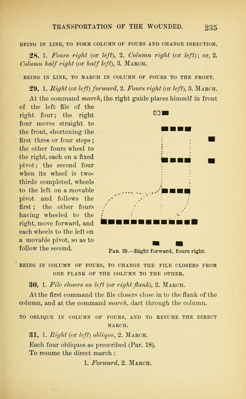 BEING IN LINE, TO FORM COLUMN OF FOURS AND CHANGE DIRECTION. 28. 1. Fours right (or left), 2. Column right (or left); or, 2. Column half right (or half left), 3. March. BEING IN LINE, TO MARCH IN COLUMN OF FOURS TO THE FRONT. 29. 1. night (or left) forward, 2. Fours right (or left), 3. March. At the command ma?xh,the right guide places himself in front of the left file of the right four; the right four moves straight to the front, shortening the first three or four steps ; the other fours wheel to the right, each on a fixed pivot; the second four when its wheel is two- thirds completed, wheels to the left on a movable pivot and follows the first ; the other fours having wheeled to the right, move forward, and each wheels to the left on a movable pivot, so as to follow the second. Ell Par. -Right forward, fours right. BEING IN COLUMN OF FOURS, TO CHANGE THE FILE CLOSERS FROM ONE FLANK OF THE COLUMN TO THE OTHER. 30. 1. File closers on left (or right flank), 2. March. At the first command the file closers close in to the flank of the column, and at the command march, dart through the column. TO OBLIQUE IN COLUMN OF FOURS, AND TO RESUME THE DIRECT MARCH. 31. 1. Eight (or left) oblique, 2. March. Each four obliques as prescribed (Par. 18). To resume the direct march : 1. Forward, 2. March,