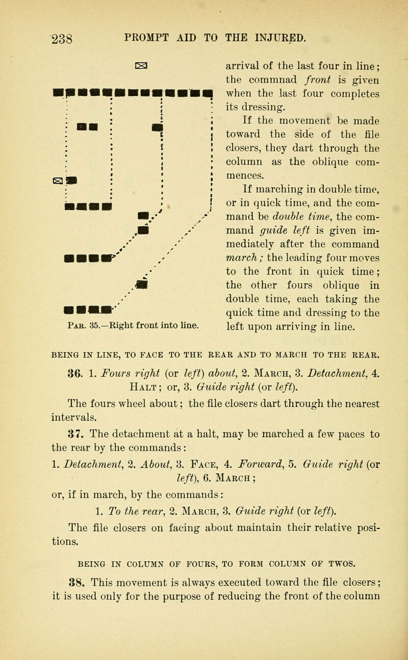 IS! IS Par. 35.—Right front into line. arrival of the last four in line; the commnad front is given when the last four completes its dressing. If the movement be made toward the side of the file closers, they dart through the column as the oblique com- mences. If marching in double time, or in quick time, and the com- mand be double time, the com- mand guide left is given im- mediately after the command march ; the leading four moves to the front in quick time; the other fours oblique in double time, each taking the quick time and dressing to the left upon arriving in line. BEING IN LINE, TO FACE TO THE REAR AND TO MARCH TO THE REAR. 36. 1. Fours right (or left) about, 2. March, 3. Detachment, 4. Halt ; or, 3. Guide right (or left). The fours wheel about; the file closers dart through the nearest intervals. 3 7. The detachment at a halt, may be marched a few paces to the rear by the commands: 1. Detachment, 2. About, 3. Face, 4. Forward, 5. Guide right (or left), 6. March ; or, if in march, by the commands: 1. To the rear, 2. March, 3. G^iide right (or left). The file closers on facing about maintain their relative posi- tions. BEING IN COLUMN OF FOURS, TO FORM COLUMN OF TWOS. 38. This movement is always executed toward the file closers; it is used only for the purpose of reducing the front of the column
