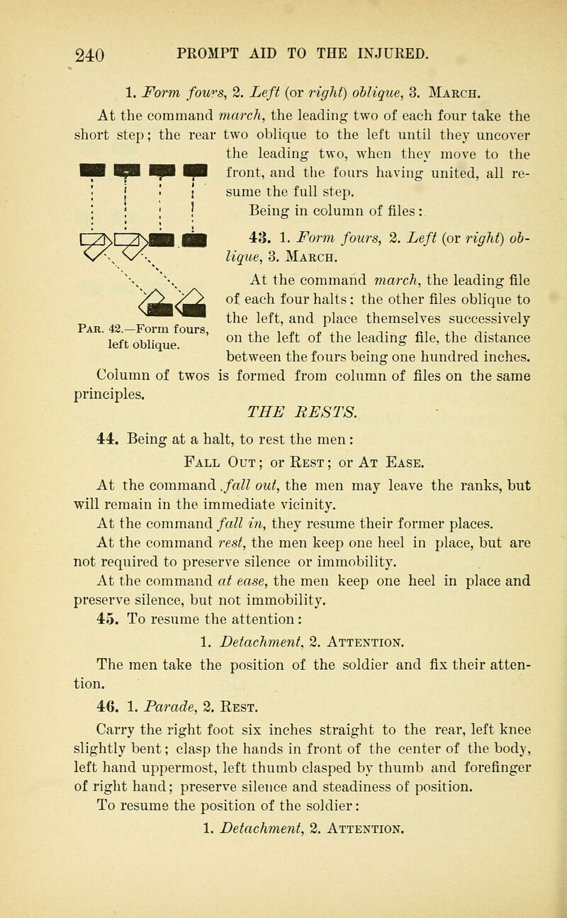 1. Form fow^s, 2. Left (or right) ollique, 3. March. At the command march, the leading two of each four take the short step; the rear two oblique to the left until they uncover the leading two, when they move to the ^B front, and the fours having united, all re- I sume the full step. I Being in column of files: FTKr/NMB ill *^' 1- Form fours, 2. Left (or right) ob- n/^, '^\^ lique, 3. March. At the command march, the leading file /^^/^^ of each four halts: the other files oblique to ^^^^^ the left, and place themselves successively left obliau ' *^^ ^^^ ^^^^ ^^ ^^^® leading file, the distance between the fours being one hundred inches. Column of twos is formed from column of files on the same principles. THE RESTS. 44. Being at a halt, to rest the men: Fall Out ; or Rest ; or At Ease. At the command .fall out, the men may leave the ranks, but will remain in the immediate vicinity. At the command fall in, they resume their former places. At the command rest, the men keep one heel in place, but are not required to preserve silence or immobility. At the command at ease, the men keep one heel in place and preserve silence, but not immobility. 45. To resume the attention: 1. Detachment, 2. Attention. The men take the position of the soldier and fix their atten- tion. 46. 1. Parade, 2. Rest. Carry the right foot six inches straight to the rear, left knee slightly bent; clasp the hands in front of the center of the body, left hand uppermost, left thumb clasped by thumb and forefinger of right hand; preserve silence and steadiness of position. To resume the position of the soldier: 1. Detachment, 2. Attention.