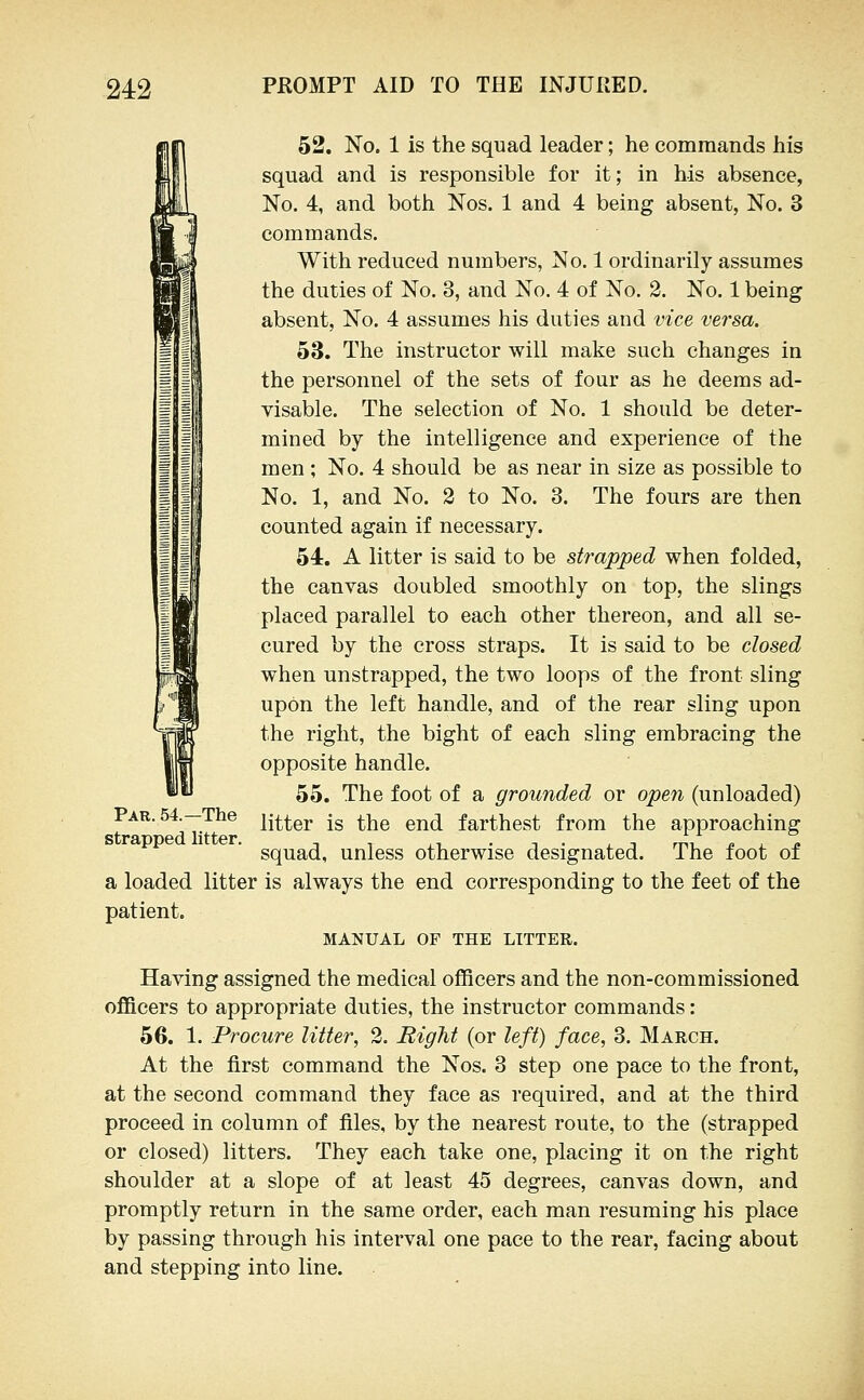 52. No. 1 is the squad leader; he commands his squad and is responsible for it; in his absence, No. 4, and both Nos. 1 and 4 being absent, No. 3 commands. With reduced numbers, No. 1 ordinarily assumes the duties of No. 3, and No. 4 of No. 2. No. 1 being absent. No. 4 assumes his duties and vice versa. 53. The instructor will make such changes in the personnel of the sets of four as he deems ad- visable. The selection of No. 1 should be deter- mined by the intelligence and experience of the men ; No. 4 should be as near in size as possible to No. 1, and No. 2 to No. 3. The fours are then counted again if necessary. 54. A litter is said to be strapped when folded, the canvas doubled smoothly on top, the slings placed parallel to each other thereon, and all se- cured by the cross straps. It is said to be closed when unstrapped, the two loops of the front sling upon the left handle, and of the rear sling upon the right, the bight of each sling embracing the opposite handle. 55. The foot of a grounded or open (unloaded) litter is the end farthest from the approaching squad, unless otherwise designated. The foot of a loaded litter is always the end corresponding to the feet of the patient. MANUAL OF THE LITTER. Having assigned the medical officers and the non-commissioned officers to appropriate duties, the instructor commands: 56. 1. Procure litter, 2. Right (or left) face, 3. March. At the first command the Nos. 3 step one pace to the front, at the second command they face as required, and at the third proceed in column of files, by the nearest route, to the (strapped or closed) litters. They each take one, placing it on the right shoulder at a slope of at least 45 degrees, canvas down, and promptly return in the same order, each man resuming his place by passing through his interval one pace to the rear, facing about and stepping into line. Par. 54.—The strapped litter