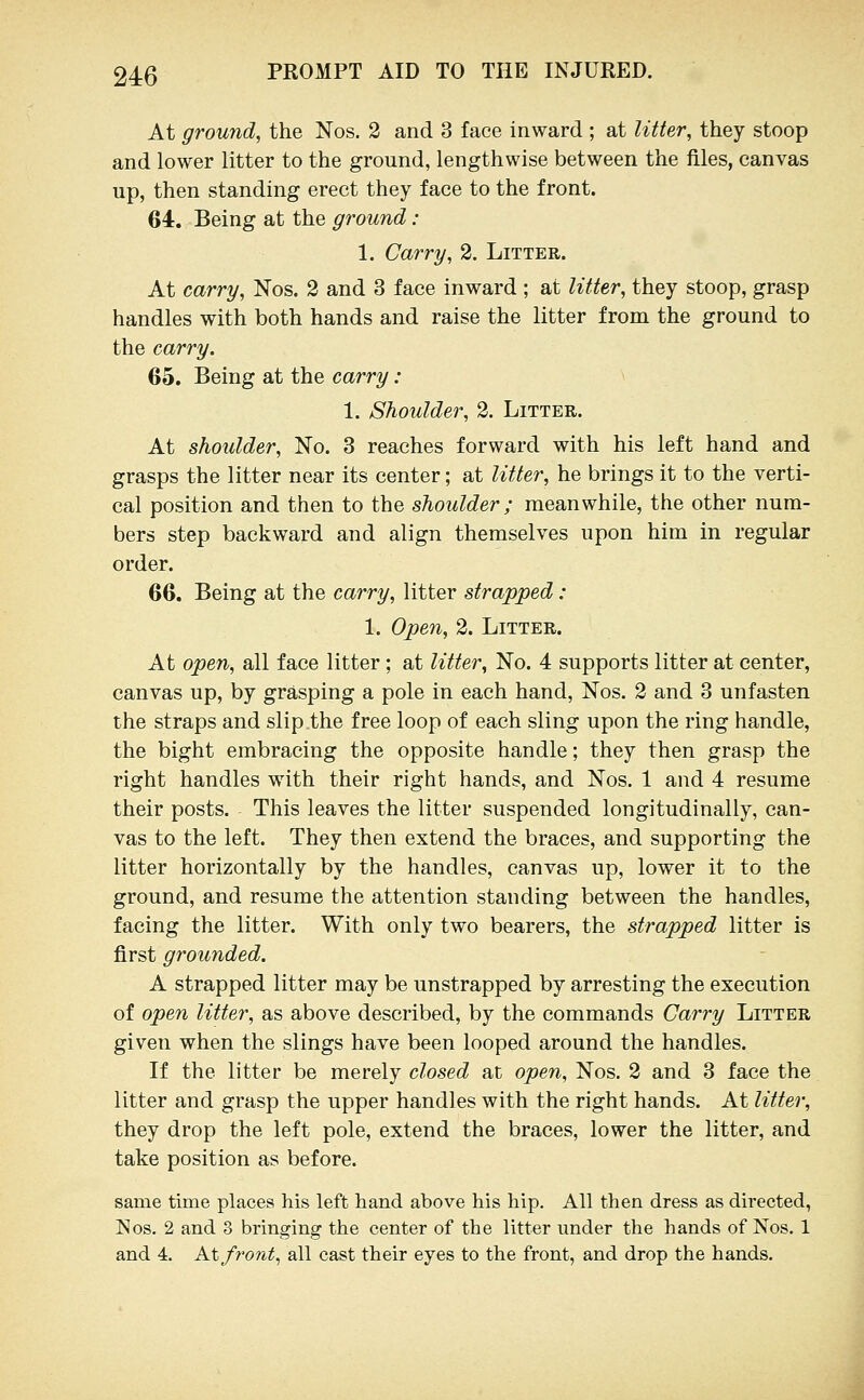 At ground, the Nos. 2 and 3 face inward ; at litter, they stoop and lower litter to the ground, lengthwise between the files, canvas up, then standing erect they face to the front. 64. Being at the ground: 1. Carry, 2. Litter. At carry, Nos. 2 and 3 face inward ; at litter, they stoop, grasp handles with both hands and raise the litter from the ground to the carry. 65. Being at the carry : 1. Shoulder, 2. Litter. At shoulder. No. 3 reaches forward with his left hand and grasps the litter near its center; at litter, he brings it to the verti- cal position and then to the shoulder; meanwhile, the other num- bers step backward and align themselves upon him in regular order. 66. Being at the carry, litter strapped : 1. Open, 2. Litter. At open, all face litter; at litte7% No. 4 supports litter at center, canvas up, by grasping a pole in each hand, Nos. 2 and 3 unfasten the straps and slip the free loop of each sling upon the ring handle, the bight embracing the opposite handle; they then grasp the right handles with their right hands, and Nos. 1 and 4 resume their posts. This leaves the litter suspended longitudinally, can- vas to the left. They then extend the braces, and supporting the litter horizontally by the handles, canvas up, lower it to the ground, and resume the attention standing between the handles, facing the litter. With only two bearers, the strapped litter is first grounded. A strapped litter may be unstrapped by arresting the execution of open litter, as above described, by the commands Carry Litter given when the slings have been looped around the handles. If the litter be merely closed at open, Nos. 2 and 3 face the litter and grasp the upper handles with the right hands. At litter, they drop the left pole, extend the braces, lower the litter, and take position as before. same time places his left hand above his hip. All then dress as directed, Nos. 2 and 3 bringing the center of the litter under the hands of Nos. 1 and 4. At front, all cast their eyes to the front, and drop the hands.