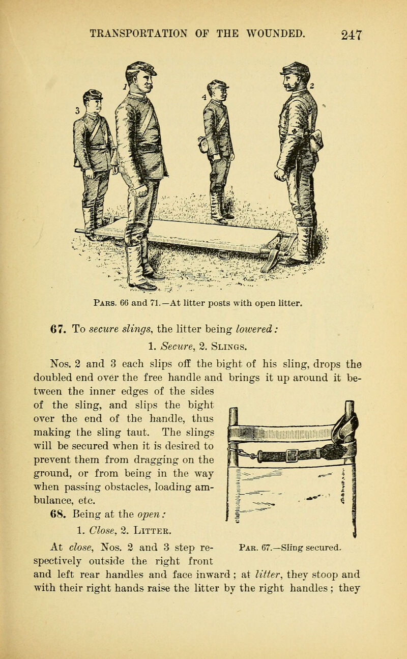 Pars. 66 and 71.—At litter posts with open litter. 67. To secure slings, the litter being lowered: 1. Secure, 2. Slings. Nos. 2 and 3 each slips off the bight of his sling, drops the doubled end over the free handle and brings it up around it be- tween the inner edges of the sides of the sling, and slips the bight over the end of the handle, thus making the sling taut. The slings will be secured when it is desired to prevent them from dragging on the ground, or from being in the way when passing obstacles, loading am- bulance, etc. 68. Being at the open : 1. Close, 2. Litter. At close, Nos. 2 and 3 step re- Par. 67.—Sling secured, speetively outside the right front and left rear handles and face inward ; at litter, they stoop and with their right hands raise the litter by the right handles ; they