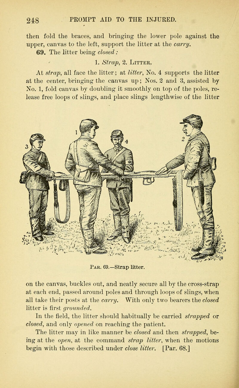 then fold the braces, and bringing the lower pole against the upper, canvas to the left, support the litter at the carry. 69. The litter being closed : 1. Strap, 2. Litter. At strap, all face the litter; at litter. No. 4 supports the litter at the center, bringing the canvas up; Nos. 2 and 3, assisted by- No. 1, fold canvas by doubling it smoothly on top of the poles, re- lease free loops of slings, and place slings lengthwise of the litter Par. 69.—Strap litter. on the canvas, buckles out, and neatly secure all by the cross-strap at each end, passed around poles and through loops of slings, when all take their posts at the carry. With only two bearers the closed litter is first grounded. In the field, the litter should habitually be carried strapped or closed, and only opened on reaching the patient. The litter may in like manner be closed and then strapped, be- ing at the open, at the command strap litter, when the motions begin with those described under close litter. [Par. 68.J