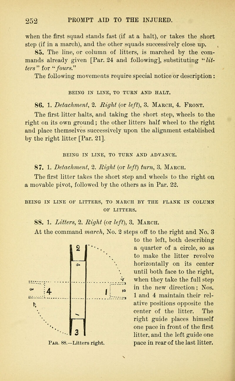 when the first squad stands fast (if at a halt), or takes the short step (if in a march), and the other squads successively close up. 85. The line, or column of litters, is marched by the com- mands already given [Par. 24 and following], substituting  lit- ters'' for ^' fours.' The following movements require special notice or description: BEING IN LINE, TO TURN AND HALT. 86. 1. Detachment, 2. Right (or left), 3. March, 4. Front. The first litter halts, and taking the short step, wheels to the right on its own ground; the other litters half wheel to the right and place themselves successively upon the alignment established by the right litter [Par. 21], BEING IN LINE, TO TURN AND ADVANCE. 87. 1. Detachment, 2. Right (or left) turn, 3. March. The first litter takes the short step and wheels to the right on a movable pivot, followed by the others as in Par. 22. BEING IN LINE OF LITTERS, TO MARCH BY THE FLANK IN COLUMN OF LITTERS. W 88. 1. Litters, 2. Right (or left), 3. March. At the command march. No. 2 steps oif to the right and No. 3 to the left, both describing a quarter of a circle, so as to make the litter revolve horizontally on its center until both face to the right, ;V when they take the full step ^ in the new direction; Nos. .., 1 and 4 maintain their rel- ative positions opposite the center of the litter. The right guide places himself one pace in front of the first litter, and the left guide one pace in rear of the last litter. U Par. 88.—Litters right.