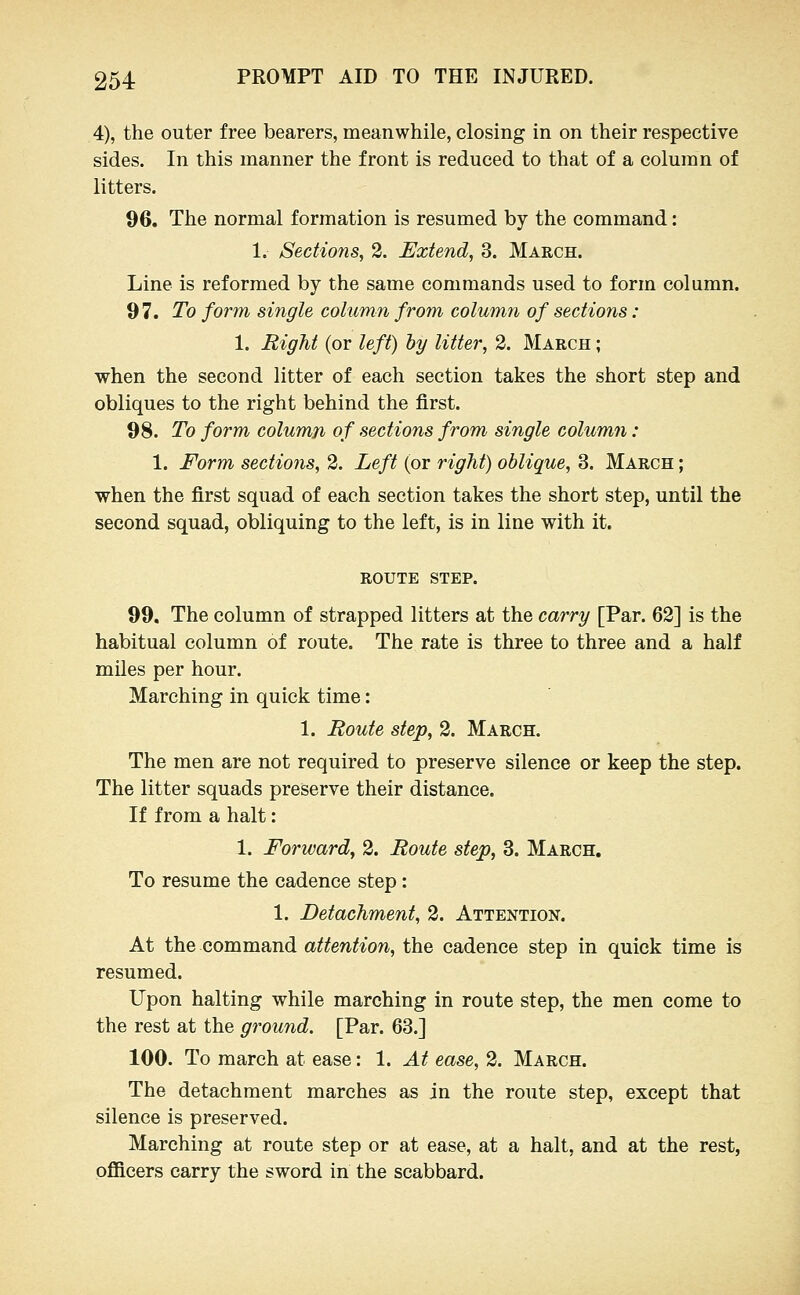 4), the outer free bearers, meanwhile, closing in on their respective sides. In this manner the front is reduced to that of a column of litters. 96. The normal formation is resumed by the command: 1. Sections, 2. Extend, 3. March. Line is reformed by the same commands used to form column. 97. To form single column from column of sections: 1. Right (or left) ly litter, 2. March ; when the second litter of each section takes the short step and obliques to the right behind the first. 98. To form column of sections from single column : 1. Form sections, 2. Left (or right) oblique, 3. March ; when the first squad of each section takes the short step, until the second squad, obliquing to the left, is in line with it. ROUTE STEP. 99. The column of strapped litters at the carry [Par. 62] is the habitual column of route. The rate is three to three and a half miles per hour. Marching in quick time: 1. Route step, 2. March. The men are not required to preserve silence or keep the step. The litter squads preserve their distance. If from a halt: 1. Forward, 2. Route step, 3. March. To resume the cadence step: 1. Detachment, 2. Attention. At the command attention, the cadence step in quick time is resumed. Upon halting while marching in route step, the men come to the rest at the ground. [Par. 63.] 100. To march at ease: 1. At ease, 2. March. The detachment marches as in the route step, except that silence is preserved. Marching at route step or at ease, at a halt, and at the rest, officers carry the sword in the scabbard.