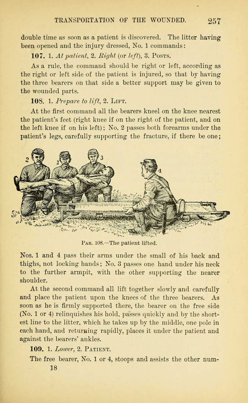 double time as soon as a patient is discovered. The litter having been opened and the injury dressed, No. 1 commands: 107. 1. At patient, 2. Right (or left), 3. Posts. As a rule, the command should be right or left, according as the right or left side of the patient is injured, so that by having the three bearers on that side a better support may be given to the wounded parts. lOS. 1. Prepare to lift, 2. Lift. At the first command all the bearers kneel on the knee nearest the patient's feet (right knee if on the right of the patient, and on the left knee if on his left); No. 2 passes both forearms under the patient's legs, carefully supporting the fracture, if there be one; Par. 108—The patient lifted. Nos. 1 and 4 pass their arms under the small of his back and thighs, not locking hands; No. 3 passes one hand under his neck to the further armpit, with the other supporting the nearer shoulder. At the second command all lift together slowly and carefully and place the patient upon the knees of the three bearers. As soon as he is firmly supported there, the bearer on the free side (No. 1 or 4) relinquishes his hold, passes quickly and by the short- est line to the litter, which he takes up by the middle, one pole in each hand, and returning rapidly, places it under the patient and against the bearers' ankles. 109. 1. Loiver, 2. Patient. The free bearer. No. 1 or 4, stoops and assists the other num- 18