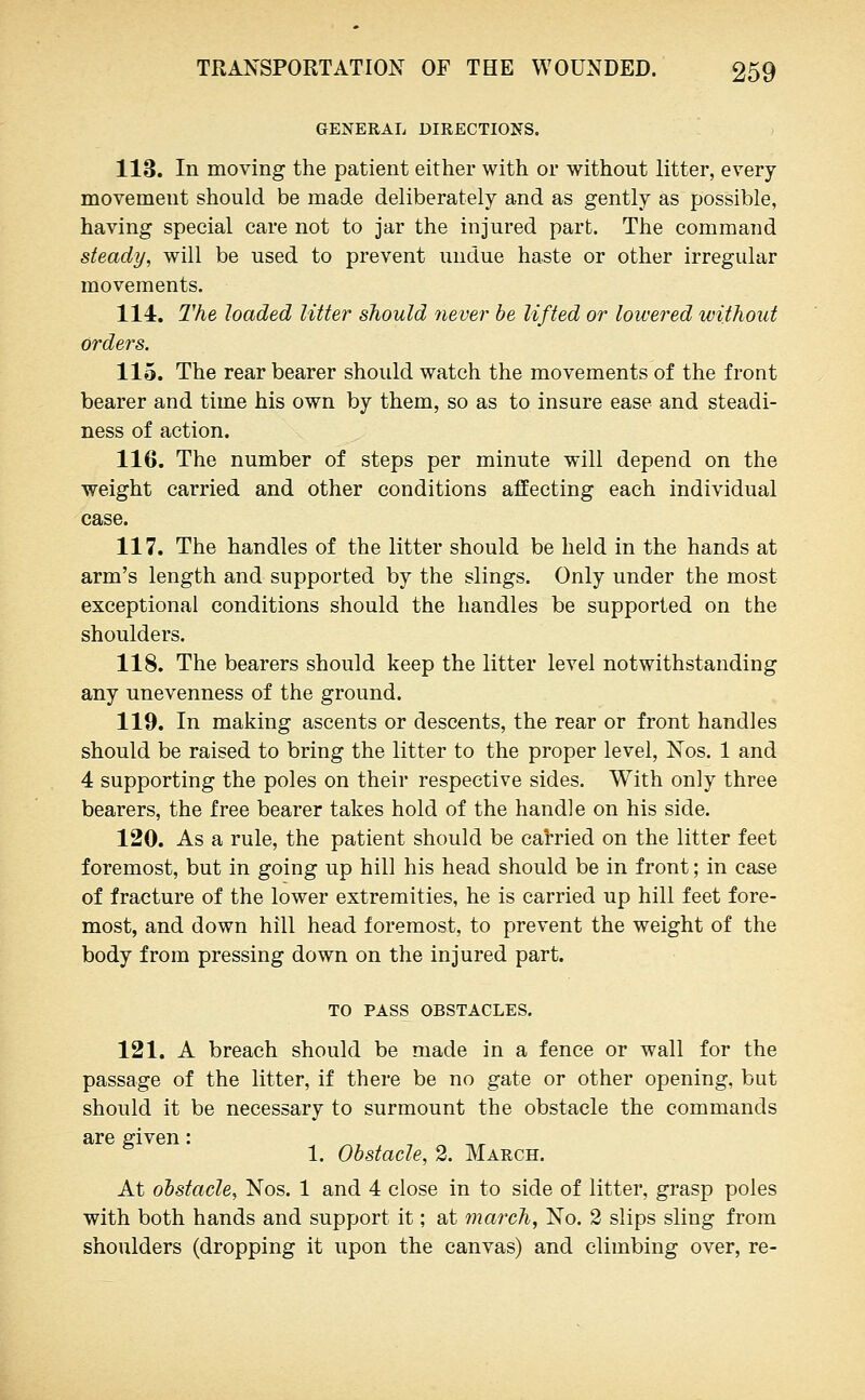 GENERAL DIRECTIONS. 113. In moving the patient either with or without litter, every movement should be made deliberately and as gently as possible, having special care not to jar the injured part. The command steady, will be used to prevent undue haste or other irregular movements. 114. The loaded Utter should never he lifted or lowered without orders. 115. The rear bearer should watch the movements of the front bearer and time his own by them, so as to insure ease and steadi- ness of action. 116. The number of steps per minute will depend on the weight carried and other conditions affecting each individual case. 117. The handles of the litter should be held in the hands at arm's length and supported by the slings. Only under the most exceptional conditions should the handles be supported on the shoulders. 118. The bearers should keep the litter level notwithstanding any unevenness of the ground. 119. In making ascents or descents, the rear or front handles should be raised to bring the litter to the proper level, Nos. 1 and 4 supporting the poles on their respective sides. With only three bearers, the free bearer takes hold of the handle on his side. 120. As a rule, the patient should be catried on the litter feet foremost, but in going up hill his head should be in front; in case of fracture of the lower extremities, he is carried up hill feet fore- most, and down hill head foremost, to prevent the weight of the body from pressing down on the injured part. TO PASS OBSTACLES. 121. A breach should be made in a fence or wall for the passage of the litter, if there be no gate or other opening, but should it be necessary to surmount the obstacle the commands are given: , , ,. ^ 1. Obstacle, 2. March. At obstacle, Nos. 1 and 4 close in to side of litter, grasp poles with both hands and support it; at march, No. 2 slips sling from shoulders (dropping it upon the canvas) and climbing over, re-
