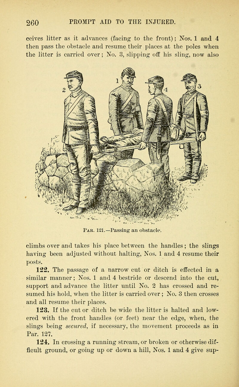 ceives litter as it advances (facing to the front); Nos. 1 and 4 then pass the obstacle and resume their places at the poles when the litter is carried over; No. 3, slipping off his sling, now also Par. 121.—Passing an obstacle. climbs over and takes his place between the handles; the slings having been adjusted without halting, Nos. 1 and 4 resume their posts. 122. The passage of a narrow cut or ditch is effected in a similar manner; Nos. 1 and 4 bestride or descend into the cut, support and advance the litter until No. 2 has crossed and re- sumed his hold, when the litter is carried over; No. 3 then crosses and all resume their places. 123. If the cut or ditch be wide the litter is halted and low- ered with the front handles (or feet) near the edge, when, the slings being secured, if necessary, the movement proceeds as in Par. 127. 124. In crossing a running stream, or broken or otherwise dif- ficult ground, or going up or down a hill, Nos. 1 and 4 give sup-