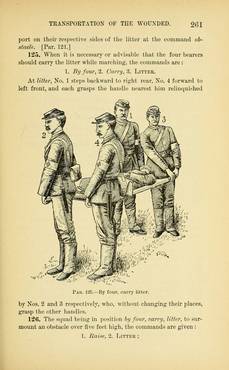 port on their respective sides of the litter at the command ob- stacle. [Par. 121.] 125. When it is necessary or advisable that the four bearers should carry the litter while marching, the commands are: 1. By four, 2. Carry, 3. Litter. At Utter, No. 1 steps backward to right rear, No, 4 forward to left front, and each grasps the handle nearest him relinquished ^ Ir '■ f Li' '''''; y w /.;. 'I'i^ n ' »^4^, •.j'lr Par. 125.—By four, carry litter. by Nos. 2 and 3 respectively, who, without changing their places, grasp the other handles. 126. The squad being in position by four, carry, litter, to sur- mount an obstacle over five feet high, the commands are given : 1. Raise, 2. Litter ;