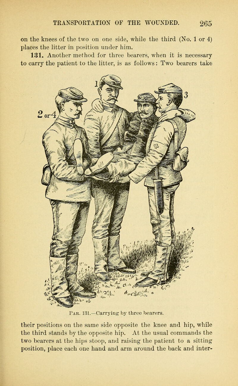 on the knees of the two on one side, while the third (No. 1 or 4) places the litter in position under him. 131. Another method for three bearers, when it is necessary to carry the patient to the litter, is as follows: Two bearers take Par. 131.—Carrying by three bearers. their positions on the same side opposite the knee and hip, while the third stands by the opposite hip. At the usual commands the two bearers at the hips stoop, and raising the patient to a sitting position, place each one hand and arm around the back and inter-
