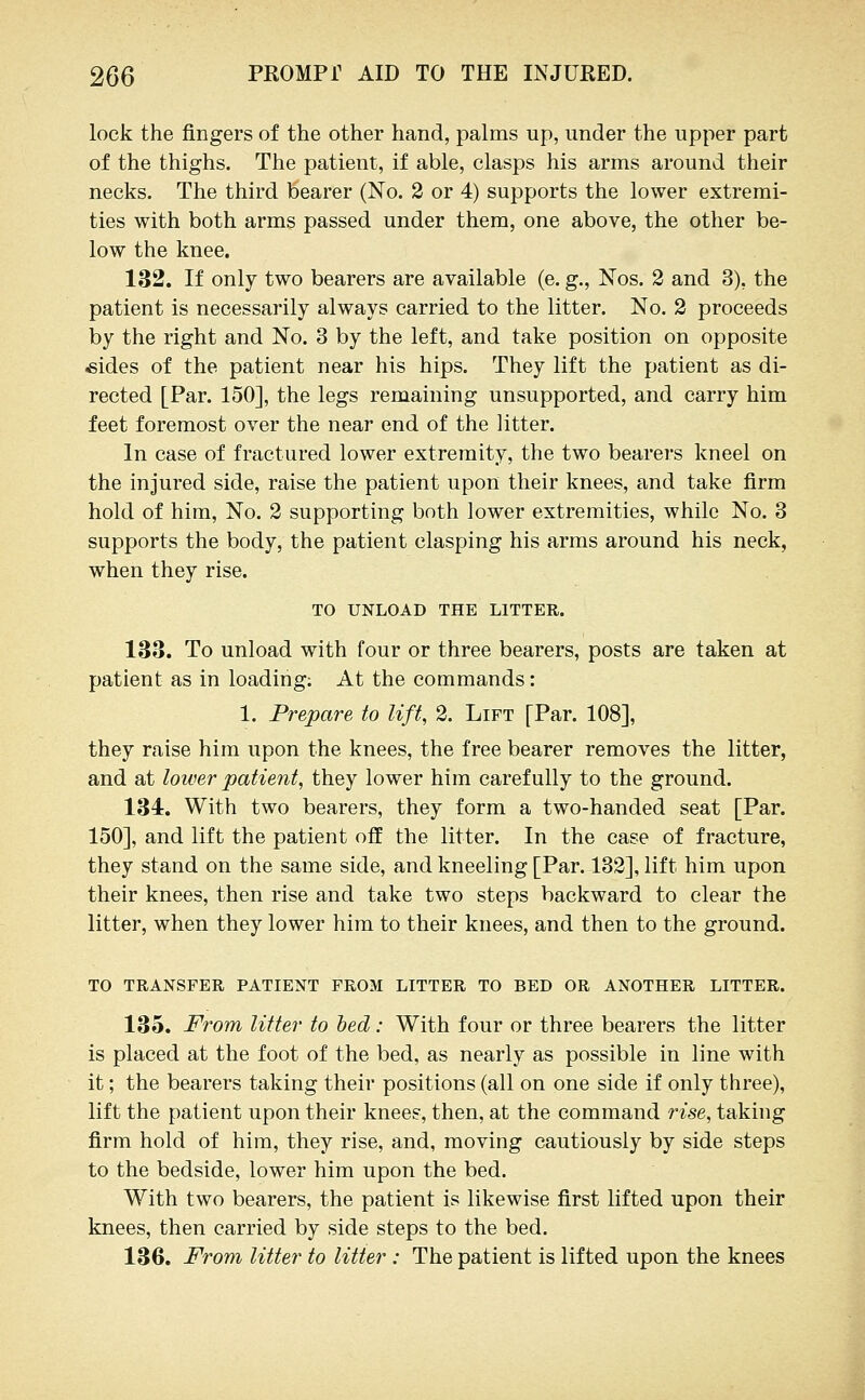 lock the fingers of the other hand, palms up, under the upper part of the thighs. The patient, if able, clasps his arms around their necks. The third bearer (No. 2 or 4) supports the lower extremi- ties with both arms passed under them, one above, the other be- low the knee. 132. If only two bearers are available (e. g., Nos. 2 and 3), the patient is necessarily always carried to the litter. No. 2 proceeds by the right and No. 3 by the left, and take position on opposite *ides of the patient near his hips. They lift the patient as di- rected [Par. 150], the legs remaining unsupported, and carry him feet foremost over the near end of the litter. In case of fractured lower extremity, the two bearers kneel on the injured side, raise the patient upon their knees, and take firm hold of him. No. 2 supporting both lower extremities, while No. 3 supports the body, the patient clasping his arms around his neck, when they rise. TO UNLOAD THE LITTER. 133. To unload with four or three bearers, posts are taken at patient as in loading; At the commands: 1. Prepare to lift, 2. Lift [Par. 108], they raise him upon the knees, the free bearer removes the litter, and at lower patient, they lower him carefully to the ground. 134r. With two bearers, they form a two-handed seat [Par. 150], and lift the patient off the litter. In the case of fracture, they stand on the same side, and kneeling [Par. 132], lift him upon their knees, then rise and take two steps backward to clear the litter, when they lower him to their knees, and then to the ground. to transfer patient from litter to bed or another litter. 135. From Utter to hed: With four or three bearers the litter is placed at the foot of the bed, as nearly as possible in line with it; the bearers taking their positions (all on one side if only three), lift the patient upon their knees, then, at the command rise, taking firm hold of him, they rise, and, moving cautiously by side steps to the bedside, lower him upon the bed. With two bearers, the patient is likewise first lifted upon their knees, then carried by side steps to the bed. 136. From litter to litter: The patient is lifted upon the knees