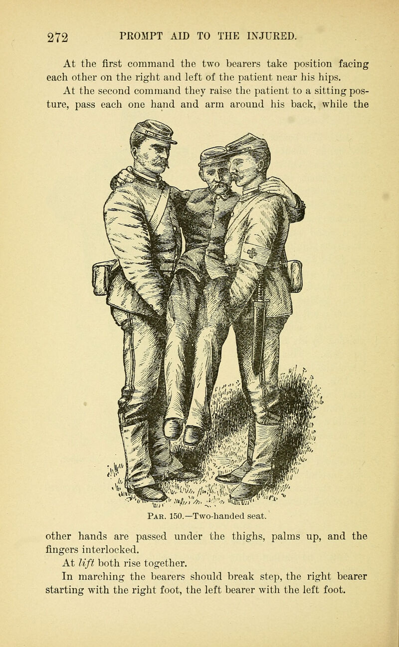 At the first command the two bearers take position facing each other on the right and left of the patient near his hips. At the second command they raise the patient to a sitting pos- ture, pass each one hand and arm around his back, while the Par. 150.—Two-handed seat. other hands are passed under the thighs, palms up, and the fingers interlocked. At lift both rise together. In marching the bearers should break step, the right bearer starting with the right foot, the left bearer with the left foot.