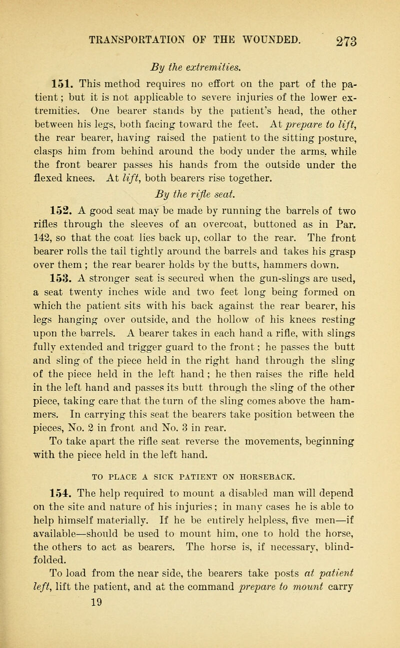 By the extremities, 151. This method requires no effort on the part of the pa- tient ; but it is not applicable to severe injuries of the lower ex- tremities. One bearer stands by the patient's head, the other between his legs, both facing toward the feet. At prepare to lift, the rear bearer, having raised the patient to the sitting posture, clasps him from behind around the body under the arms, while the front bearer passes his hands from the outside under the flexed knees. At lift, both bearers rise together. By the rifle seat. 152. A good seat may be made by running the barrels of two rifles through the sleeves of an overcoat, buttoned as in Par. 142, so that the coat lies back up, collar to the rear. The front bearer rolls the tail tightly around the barrels and takes his grasp over them ; the rear bearer holds by the butts, hammers down. 153. A stronger seat is secured when the gun-slings are used, a seat twenty inches wide and two feet long being formed on which the patient sits with his back against the rear bearer, his legs hanging over outside, and the hollow of his knees resting upon the barrels. A bearer takes in each hand a rifle, with slings fully extended and trigger guard to the front; he passes the butt and sling of the piece held in the right hand through the sling of the piece held in the left hand; he then raises the rifle held in the left hand and passes its butt through the sling of the other piece, taking care that the turn of the sling comes above the ham- mers. In carrying this seat the bearers take position between the pieces, No. 2 in front and No. 3 in rear. To take apart the rifle seat reverse the movements, beginning with the piece held in the left hand. TO PLACE A SICK PATIENT ON HORSEBACK. 154. The help required to mount a disabled man will depend on the site and nature of his injuries; in many cases he is able to help himself materially. If he be entirely helpless, five men—if available—should be used to mount him, one to hold the horse, the others to act as bearers. The horse is, if necessary, blind- folded. To load from the near side, the bearers take posts at patient left, lift the patient, and at the command prepare to mount carry 19
