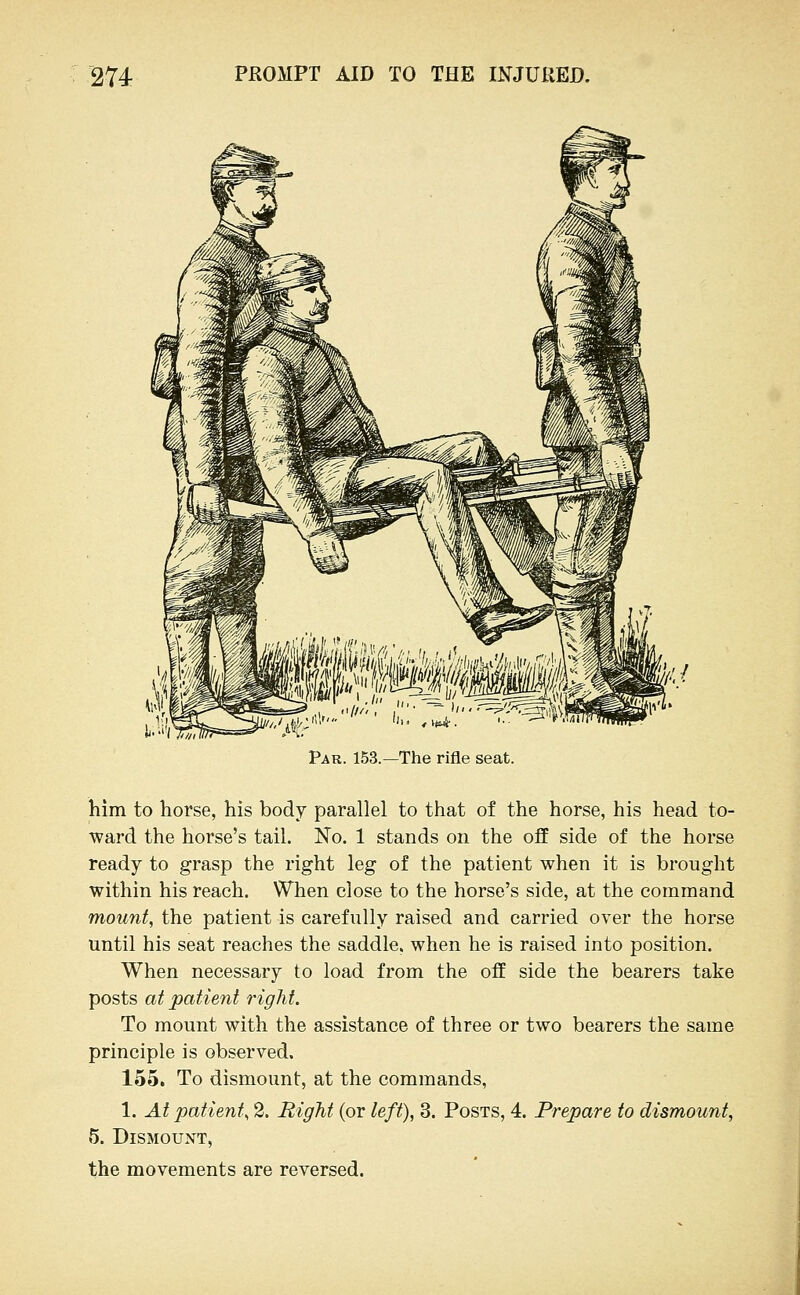 Par. 153.—The rifle seat. him to horse, his body parallel to that of the horse, his head to- ward the horse's tail. No. 1 stands on the off side of the horse ready to grasp the right leg of the patient when it is brought within his reach. When close to the horse's side, at the command mount, the patient is carefully raised and carried over the horse until his seat reaches the saddle, when he is raised into position. When necessary to load from the off side the bearers take posts at patient right. To mount with the assistance of three or two bearers the same principle is observed. 155. To dismount, at the commands, 1. At patient, 2. Right (or left), 3. Posts, 4. Prepare to dismount, 5. Dismount, the movements are reversed.