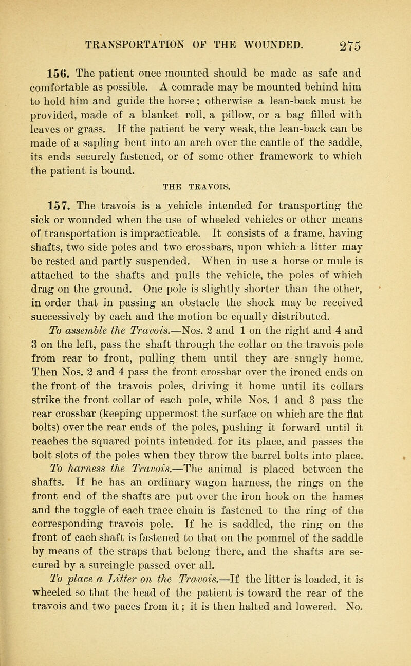 156. The patient once mounted should be made as safe and comfortable as possible. A comrade may be mounted behind him to hold him and guide the horse; otherwise a lean-back must be provided, made of a blanket roll, a pillow, or a bag filled with leaves or grass. If the patient be very weak, the lean-back can be made of a sapling bent into an arch over the cantle of the saddle, its ends securely fastened, or of some other framework to which the patient is bound. THE TRAVOIS. 157. The travois is a vehicle intended for transporting the sick or wounded when the use of wheeled vehicles or other means of transportation is impracticable. It consists of a frame, having shafts, two side poles and two crossbars, upon which a litter may be rested and partly suspended. When in use a horse or mule is attached to the shafts and pulls the vehicle, the poles of which drag on the ground. One pole is slightly shorter than the other, in order that in passing an obstacle the shock may be received successively by each and the motion be equally distributed. To asseynble the Travois.—Nos. 2 and 1 on the right and 4 and 3 on the left, pass the shaft through the collar on the travois pole from rear to front, pulling them until they are snugly home. Then Nos. 3 and 4 pass the front crossbar over the ironed ends on the front of the travois poles, driving it home until its collars strike the front collar of each pole, while Nos. 1 and 3 pass the rear crossbar (keeping uppermost the surface on which are the flat bolts) over the rear ends of the poles, pushing it forward until it reaches the squared points intended for its place, and passes the bolt slots of the poles when they throw the barrel bolts into place. To harness the Travois.—The animal is placed between the shafts. If he has an ordinary wagon harness, the rings on the front end of the shafts are put over the iron hook on the hames and the toggle of each trace chain is fastened to the ring of the corresponding travois pole. If he is saddled, the ring on the front of each shaft is fastened to that on the pommel of the saddle by means of the straps that belong there, and the shafts are se- cured by a surcingle passed over all. T'o place a Litter on the Travois.—If the litter is loaded, it is wheeled so that the head of the patient is toward the rear of the travois and two paces from it; it is then halted and lowered. No.