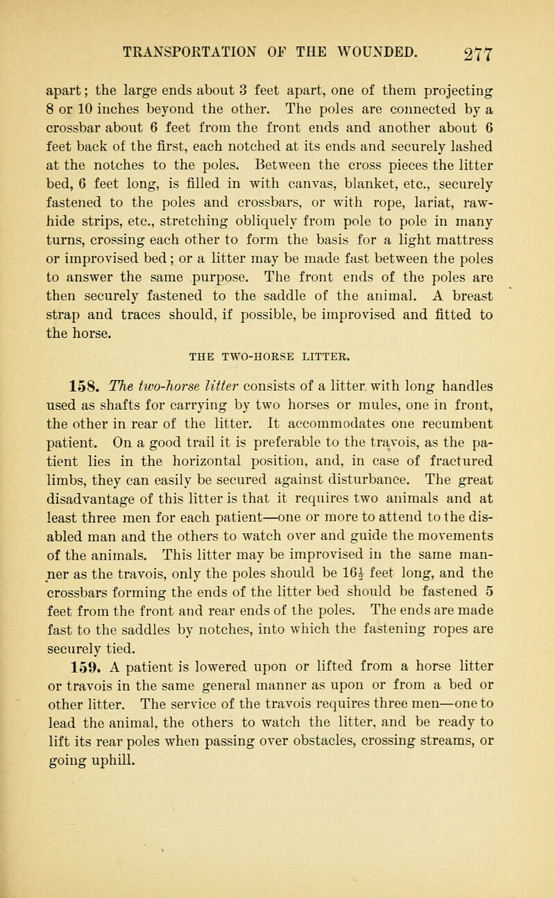 apart; the large ends about 3 feet apart, one of them projecting 8 or 10 inches beyond the other. The poles are connected by a crossbar about 6 feet from the front ends and another about 6 feet back of the first, each notched at its ends and securely lashed at the notches to the poles. Between the cross pieces the litter bed, 6 feet long, is filled in with canvas, blanket, etc., securely fastened to the poles and crossbars, or with rope, lariat, raw- hide strips, etc., stretching obliquely from pole to pole in many turns, crossing each other to form the basis for a light mattress or improvised bed; or a litter may be made fast between the poles to answer the same purpose. The front ends of the poles are then securely fastened to the saddle of the animal. A breast strap and traces should, if possible, be improvised and fitted to the horse. THE TWO-HORSE LITTER. 158. The two-horse litter consists of a litter with long handles used as shafts for carrying by two horses or mules, one in front, the other in rear of the litter. It accommodates one recumbent patient. On a good trail it is preferable to the travois, as the pa- tient lies in the horizontal position, and, in case of fractured limbs, they can easily be secured against disturbance. The great disadvantage of this litter is that it requires two animals and at least three men for each patient—one or more to attend to the dis- abled man and the others to watch over and guide the movements of the animals. This litter may be improvised in the same man- ner as the travois, only the poles should be 16^ feet long, and the crossbars forming the ends of the litter bed should be fastened 5 feet from the front and rear ends of the poles. The ends are made fast to the saddles by notches, into which the fastening ropes are securely tied. 159, A patient is lowered upon or lifted from a horse litter or travois in the same general manner as upon or from a bed or other litter. The service of the travois requires three men—one to lead the animal, the others to watch the litter, and be ready to lift its rear poles when passing over obstacles, crossing streams, or going uphill.