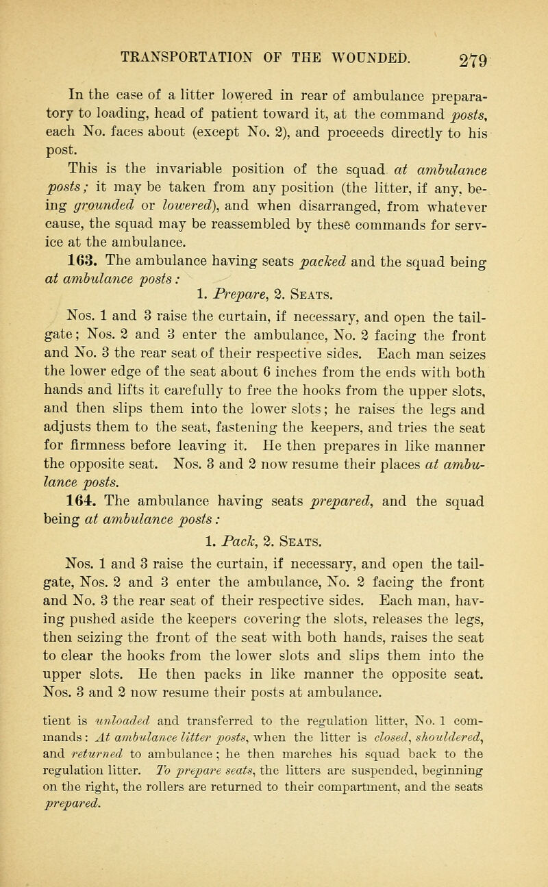 In the case of a litter lowered in rear of ambulance prepara- tory to loading, head of patient toward it, at the command posts, each No. faces about (except No. 2), and proceeds directly to his post. This is the invariable position of the squad at ambulance posts; it may be taken from any position (the litter, if any, be- ing grounded or lowered), and when disarranged, from whatever cause, the squad may be reassembled by these commands for serv- ice at the ambulance. 163. The ambulance having seats packed and the squad being at ambulance posts : 1. Prepare, 2. Seats. Nos. 1 and 3 raise the curtain, if necessary, and open the tail- gate ; Nos. 2 and 3 enter the ambulance, No. 2 facing the front and No. 3 the rear seat of their respective sides. Each man seizes the lower edge of the seat about 6 inches from the ends with both hands and lifts it carefully to free the hooks from the upper slots, and then slips them into the lower slots; he raises the legs and adjusts them to the seat, fastening the keepers, and tries the seat for firmness before leaving it. He then prepares in like manner the opposite seat. Nos. 3 and 2 now resume their places at ambu- lance posts. 164. The ambulance having seats prepared, and the squad being at ambulance posts: 1. Pack, 2. Seats. Nos. 1 and 3 raise the curtain, if necessary, and open the tail- gate, Nos. 2 and 3 enter the ambulance, No. 2 facing the front and No. 3 the rear seat of their respective sides. Each man, hav- ing pushed aside the keepers covering the slots, releases the legs, then seizing the front of the seat with both hands, raises the seat to clear the hooks from the lower slots and slips them into the upper slots. He then packs in like manner the opposite seat. Nos. 3 and 2 now resume their posts at ambulance. tient is imloaded and transferred to the regulation litter, No. 1 com- mands : At ambulance Utter posts, when the litter is closed, shouldered, and returned to ambulance; lie then marches his squad back to the regulation litter. To prepare seats, the litters are suspended, beginning on the right, the rollers are returned to their compartment, and the seats