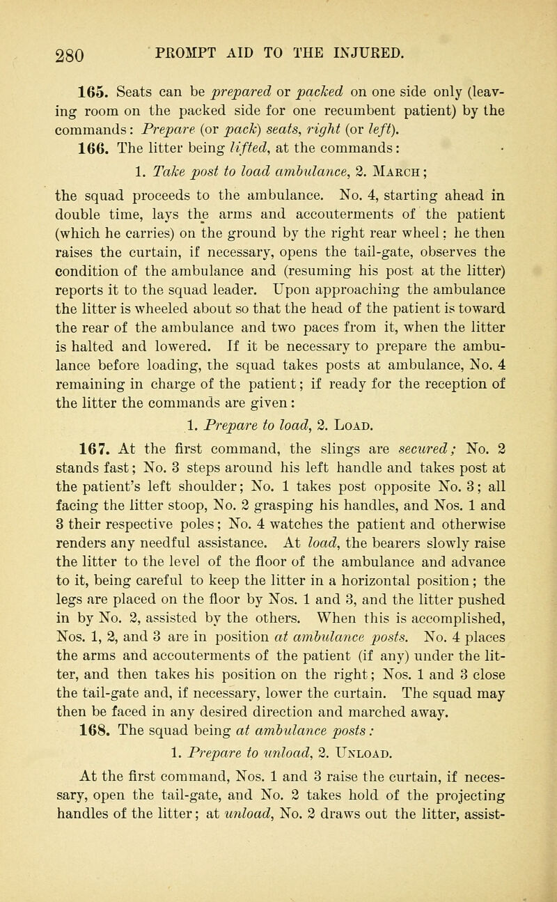 165. Seats can be prepared or packed on one side only (leav- ing room on the packed side for one recumbent patient) by the commands: Prepare (or pack) seats, right (or left). 166. The litter being lifted, at the commands: 1. Take post to load amhulaiice, 2. March; the squad proceeds to the ambulance. No. 4, starting ahead in double time, lays the arms and accouterments of the patient (which he carries) on the ground by the right rear wheel; he then raises the curtain, if necessary, opens the tail-gate, observes the condition of the ambulance and (resuming his post at the litter) reports it to the squad leader. Upon approaching the ambulance the litter is wheeled about so that the head of the patient is toward the rear of the ambulance and two paces from it, when the litter is halted and lowered. If it be necessary to prepare the ambu- lance before loading, the squad takes posts at ambulance, No. 4 remaining in charge of the patient; if ready for the reception of the litter the commands are given: 1. Prepare to load, 2. Load. 167. At the first command, the slings are secured; No. 3 stands fast; No. 3 steps around his left handle and takes post at the patient's left shoulder; No. 1 takes post opposite No. 3; all facing the litter stoop, No. 2 grasping his handles, and Nos. 1 and 3 their respective poles; No. 4 watches the patient and otherwise renders any needful assistance. At load, the bearers slowly raise the litter to the level of the floor of the ambulance and advance to it, being careful to keep the litter in a horizontal position; the legs are placed on the floor by Nos. 1 and 3, and the litter pushed in by No. 2, assisted by the others. When this is accomplished, Nos. 1, 2, and 3 are in position at ambulance posts. No. 4 places the arms and accouterments of the patient (if any) under the lit- ter, and then takes his position on the right; Nos. 1 and 3 close the tail-gate and, if necessary, lower the curtain. The squad may then be faced in any desired direction and marched away. 168. The squad being at ambulance posts : 1. Prepare to unload, 2. Unload. At the first command, Nos. 1 and 3 raise the curtain, if neces- sary, open the tail-gate, and No. 2 takes hold of the projecting handles of the litter; at unload, No. 2 draws out the litter, assist-