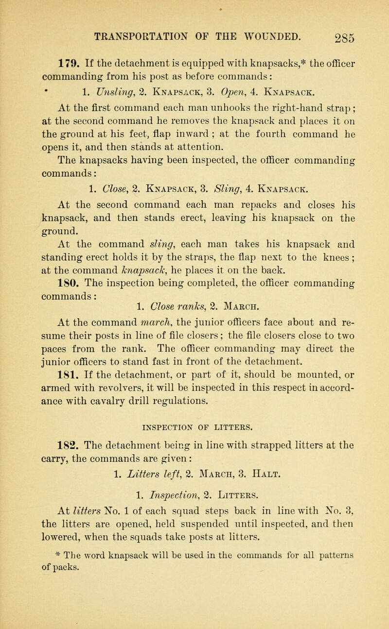 179. If the detachment is equipped with knapsacks,* the officer commanding from his post as before commands: 1. UnsUrig, 2. Knapsack, 3. Open, 4. Knapsack. At the first command each man unhooks the right-hand strap ; at the second command he removes the knapsack and places it on the ground at his feet, flap inward ; at the fourth command he opens it, and then stands at attention. The knapsacks having been inspected, the officer commanding commands: 1. Close, 2. Knapsack, 3. Sling, 4. Knapsack. At the second command each man repacks and closes his knapsack, and then stands erect, leaving his knapsack on the ground. At the command sling, each man takes his knapsack and standing erect holds it by the straps, the flap next to the knees ; at the command knapsack, he places it on the back. 180. The inspection being completed, the officer commanding commands: 1. Close ranks, 2. March. At the command march, the junior officers face about and re- sume their posts in line of file closers; the file closers close to two paces from the rank. The officer commanding may direct the junior officers to stand fast in front of the detachment. 181. If the detachment, or part of it, should be mounted, or armed with revolvers, it will be inspected in this respect in accord- ance with cavalry drill regulations. INSPECTION OF LITTERS. 182. The detachment being in line with strapped litters at the carry, the commands are given : 1. Litters left, 2. March, 3. Halt. 1. Inspection, 2. Litters. At litters No. 1 of each squad steps back in line with No. 3, the litters are opened, held suspended until inspected, and then lowered, when the squads take posts at litters. * The word knapsack will be used in the commands for all patterns of packs.