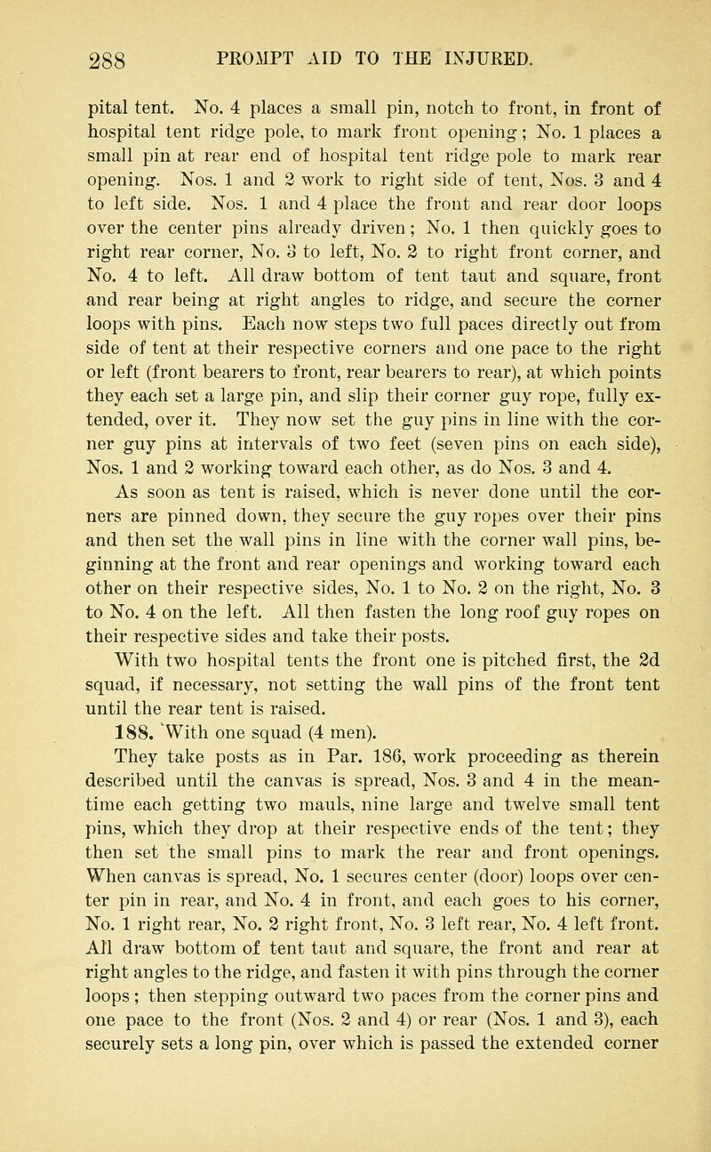 pital tent. No. 4 places a small pin, notch to front, in front of hospital tent ridge pole, to mark front opening; No. 1 places a small pin at rear end of hospital tent ridge pole to mark rear opening. Nos. 1 and 2 work to right side of tent, Nos. 3 and 4 to left side. Nos. 1 and 4 place the front and rear door loops over the center pins already driven; No. 1 then quickly goes to right rear corner, No. 3 to left. No. 2 to right front corner, and No. 4 to left. All draw bottom of tent taut and square, front and rear being at right angles to ridge, and secure the corner loops with pins. Each now steps two full paces directly out from side of tent at their respective corners and one pace to the right or left (front bearers to front, rear bearers to rear), at which points they each set a large pin, and slip their corner guy rope, fully ex- tended, over it. They now set the guy pins in line with the cor- ner guy pins at intervals of two feet (seven pins on each side), Nos. 1 and 2 working toward each other, as do Nos. 3 and 4. As soon as tent is raised, which is never done until the cor- ners are pinned down, they secure the guy ropes over their pins and then set the wall pins in line with the corner wall pins, be- ginning at the front and rear openings and working toward each other on their respective sides, No. 1 to No. 2 on the right, No. 3 to No. 4 on the left. All then fasten the long roof guy ropes on their respective sides and take their posts. With two hospital tents the front one is pitched first, the 2d squad, if necessary, not setting the wall pins of the front tent until the rear tent is raised. 188. With one squad (4 men). They take posts as in Par. 186, work proceeding as therein described until the canvas is spread, Nos. 3 and 4 in the mean- time each getting two mauls, nine large and twelve small tent pins, which they drop at their respective ends of the tent; they then set the small pins to mark the rear and front openings. When canvas is spread, No. 1 secures center (door) loops over cen- ter pin in rear, and No. 4 in front, and each goes to his corner, No. 1 right rear. No. 2 right front, No. 3 left rear, No. 4 left front. All draw bottom of tent taut and square, the front and rear at right angles to the ridge, and fasten it with pins through the corner loops ; then stepping outward two paces from the corner pins and one pace to the front (Nos. 2 and 4) or rear (Nos. 1 and 3), each securely sets a long pin, over which is passed the extended corner