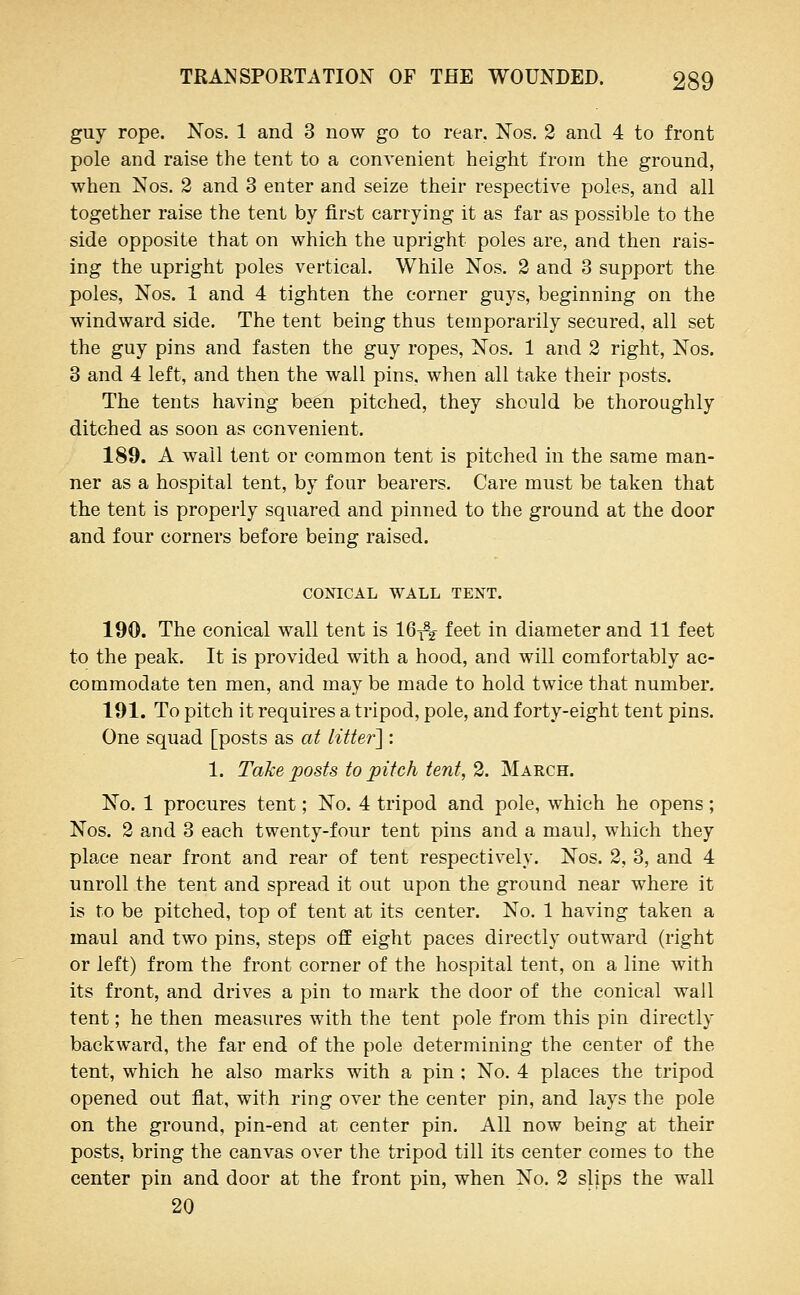 guy rope. Nos. 1 and 3 now go to rear. Nos. 2 and 4 to front pole and raise the tent to a convenient height from the ground, when Nos. 2 and 3 enter and seize their respective poles, and all together raise the tent by first carrying it as far as possible to the side opposite that on which the upright poles are, and then rais- ing the upright poles vertical. While Nos. 2 and 3 support the poles, Nos. 1 and 4 tighten the corner guys, beginning on the windward side. The tent being thus temporarily secured, all set the guy pins and fasten the guy ropes, Nos. 1 and 2 right, Nos. 3 and 4 left, and then the wall pins, when all take their posts. The tents having been pitched, they should be thoroughly ditched as soon as convenient. 189. A wall tent or common tent is pitched in the same man- ner as a hospital tent, by four bearers. Care must be taken that the tent is properly squared and pinned to the ground at the door and four corners before being raised. CONICAL WALL TENT. 190. The conical wall tent is 16^% feet in diameter and 11 feet to the peak. It is provided with a hood, and will comfortably ac- commodate ten men, and may be made to hold twice that number. 191. To pitch it requires a tripod, pole, and forty-eight tent pins. One squad [posts as at litter] : 1. Tahe posts to pitch tent, 2. March. No. 1 procures tent; No. 4 tripod and pole, which he opens; Nos. 2 and 3 each twenty-four tent pins and a maul, which they place near front and rear of tent respectively. Nos. 2, 3, and 4 unroll the tent and spread it out upon the ground near where it is to be pitched, top of tent at its center. No. 1 having taken a maul and two pins, steps off eight paces directly outward (right or left) from the front corner of the hospital tent, on a line with its front, and drives a pin to mark the door of the conical wall tent; he then measures with the tent pole from this pin directly backward, the far end of the pole determining the center of the tent, which he also marks with a pin ; No. 4 places the tripod opened out flat, with ring over the center pin, and lays the pole on the ground, pin-end at center pin. All now being at their posts, bring the canvas over the tripod till its center comes to the center pin and door at the front pin, when No. 2 slips the wall 20