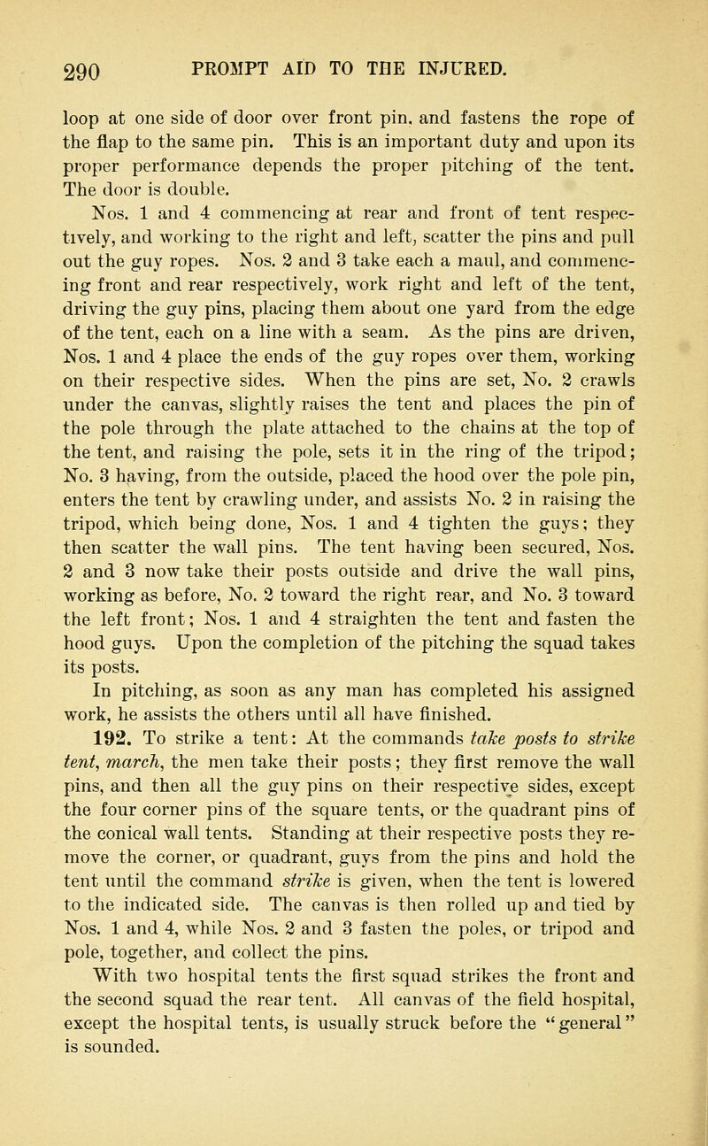 loop at one side of door over front pin, and fastens the rope of the flap to the same pin. This is an important duty and upon its proper performance depends the proper pitching of the tent. The door is double. Nos. 1 and 4 commencing at rear and front of tent respec- tively, and working to the right and left, scatter the pins and pull out the guy ropes. Nos. 2 and 3 take each a maul, and commenc- ing front and rear respectively, work right and left of the tent, driving the guy pins, placing them about one yard from the edge of the tent, each on a line with a seam. As the pins are driven, Nos. 1 and 4 place the ends of the guy ropes over them, working on their respective sides. When the pins are set, No. 2 crawls under the canvas, slightly raises the tent and places the pin of the pole through the plate attached to the chains at the top of the tent, and raising the pole, sets it in the ring of the tripod; No. 3 having, from the outside, placed the hood over the pole pin, enters the tent by crawling under, and assists No. 2 in raising the tripod, which being done, Nos. 1 and 4 tighten the guys; they then scatter the wall pins. The tent having been secured, Nos. 2 and 3 now take their posts outside and drive the wall pins, working as before, No. 2 toward the right rear, and No. 3 toward the left front; Nos. 1 and 4 straighten the tent and fasten the hood guys. Upon the completion of the pitching the squad takes its posts. In pitching, as soon as any man has completed his assigned work, he assists the others until all have finished. 192. To strike a tent: At the commands take posts to strike tent, march, the men take their posts; they first remove the wall pins, and then all the guy pins on their respective sides, except the four corner pins of the square tents, or the quadrant pins of the conical wall tents. Standing at their respective posts they re- move the corner, or quadrant, guys from the pins and hold the tent until the command strike is given, when the tent is lowered to the indicated side. The canvas is then rolled up and tied by Nos. 1 and 4, while Nos. 2 and 3 fasten tJie poles, or tripod and pole, together, and collect the pins. With two hospital tents the first squad strikes the front and the second squad the rear tent. All canvas of the field hospital, except the hospital tents, is usually struck before the  general is sounded.