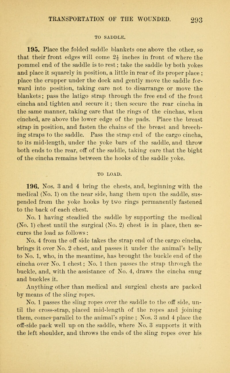 TO SADDLE. 195. Place the folded saddle blankets one above the other, so that their front edges will come 2^ inches in front of where the pommel end of the saddle is to rest; take the saddle by both yokes and place it squarely in position, a little in rear of its proper place ; place the crupper under the dock and gently move the saddle for- ward into position, taking care not to disarrange or move the blankets; pass the latigo strap through the free end of the front cincha and tighten and secure it; then secure the rear cincha in the same manner, taking care that the rings of the cinchas, when cinched, are above the lower edge of the pads. Place the breast strap in position, and fasten the chains of the breast and breech- ing straps to the saddle. Pass the strap end of the cargo cincha, to its mid-length, under the yoke bars of the saddle, and throw both ends to the rear, off of the saddle, taking care that the bight of the cincha remains between the hooks of the saddle yoke. TO LOAD. 196. Nos. 3 and 4 bring the chests, and, beginning with the medical (No. 1) on the near side, hang them upon the saddle, sus- pended from the yoke hooks by two rings permanently fastened to the back of each chest. No. 1 having steadied the saddle by supporting the medical (No. 1) chest until the surgical (No. 2) chest is in place, then se- cures the load as follows: No. 4 from the off side takes the strap end of the cargo cincha, brings it over No. 2 chest, and passes it under the animal's belly to No. 1, who, in the meantime, has brought the buckle end of the cincha over No. 1 chest; No. 1 then passes the strap through the buckle, and, with the assistance of No. 4, draws the cincha snug and buckles it. Anything other than medical and surgical chests are packed by means of the sling ropes. No. 1 passes the sling ropes over the saddle to the off side, un- til the cross-strap, placed mid-length of the ropes and joining them, comesparallel to the animal's spine ; Nos. 3 and 4 place the off-side pack well up on the saddle, where No. 3 supports it with the left shoulder, and throws the ends of the sling ropes over his
