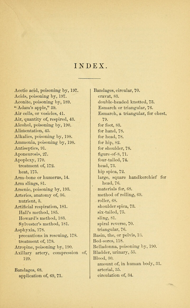 INDEX. Acetic acid, poisoning by, 197. Acids, poisoning by, 197. Aconite, poisoning by, 189.  Adam's apple, 39. Air cells, or vesicles, 41. Air, quantity of, respired, 43. Alcohol, poisoning by, 190. Alimentation, 45. Alkalies, poisoning by, 198. Ammonia, poisoning by, 198. Antiseptics, 91, Aponeurosis, 27. Apoplexy, 170, treatment of, 172. heat, 175. Arm-bone or humerus, 14, Arm slings, 81. Arsenic, poisoning by, 193. Arteries, anatomy of, 36. nutrient, 3, Artificial respiration, 181, Hall's method, 185, Howard's method, 183. Sylvester's method, 181. Asphyxia, 178. precautions in rescuing, 178. treatment of, 178. Atropine, poisoning by, 190. Axillary artery, compression of, 129. 3S, 68, application of, 69,71. circular, 70. cravat, 83, double-headed knotted, 73, Esmarch or triangulai-, 76, Esmarch, a triangular, for chest, 79, for foot, 83. for hand, 78, for head, 78, for hip, 82. for shoulder, 78. figure-of-8, 71. four-tailed, 74. head, 73. hip spica, 72. large, square handkerchief for head, 76. materials for, 68. method of rolling, 69. roller, 68. shoulder spica, 73. six-tailed, 75. sling, 81. spiral reverse, 70. triangular, 76. Basin, the, or pelvis, 18. Bed-sores, 118. Belladonna, poisoning by, 190. Bladder, urinary, 55. Blood, 30. amount of, in human body, 31. arterial, 35. circulation of, 34.