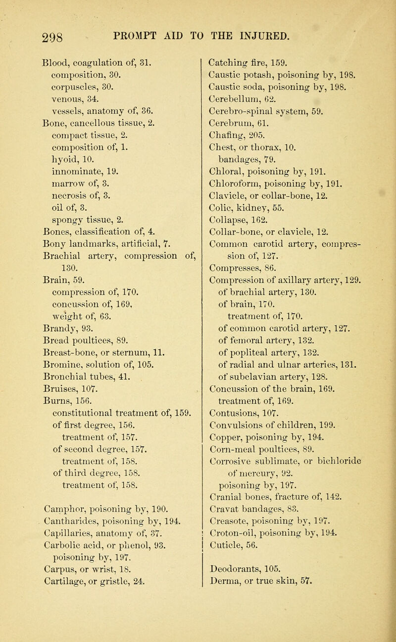 Blood, coagulation of, 31. composition, 30. corpuscles, 30. venous, 34. vessels, anatomy of, 36. Bone, cancellous tissue, 2. compact tissue, 2. composition of, 1. hyoid, 10. innominate, 19. marrow of, 3. necrosis of, 3. oil of, 3. spongy tissue, 2. Bones, classification of, 4. Bony landmarks, artificial, 7. Brachial artery, compression of, 130. Brain, 59. compression of, 170. concussion of, 169, weight of, 63. Brandy, 93. Bread poultices, 89. Breast-bone, or sternum, 11. Bromine, solution of, 105. Bronchial tubes, 41. Bruises, 107. Burns, 156. constitutional treatment of, 159. of first degree, 156. treatment of, 157. of second degree, 157. treatment of, 158. of third degree, 158. treatment of, 158. Camphor, poisoning by, 190. Cantharides, poisoning by, 194. Capillaries, anatomy of, 37. Carbolic acid, or phenol, 93. poisoning by, 197. Carpus, or wrist, 18. Cartilage, or gristle, 24. Catching fire, 159. Caustic potash, poisoning by, 198. Caustic soda, poisoning by, 198. Cerebellum, 62. Cerebro-spinal system, 59. Cei'ebrum, 61. Chafing, 205. Chest, or thorax, 10. bandages, 79. Chloral, poisoning by, 191. Chloroform, poisoning by, 191. Clavicle, or collar-bone, 12. Colic, kidney, 55. Collapse, 162. Collar-bone, or clavicle, 12. Common carotid artery, compres- sion of, 127. Compresses, 86. Compression of axillary artery, 129. of brachial artery, 130. of brain, 170. treatment of, 170. of common carotid artery, 127. of femoral artery, 132. of popliteal artery, 132. of radial and ulnar arteries, 131. of subclavian artery, 128. Concussion of the brain, 169. treatment of, 169. Contusions, 107. Convulsions of children, 199. Copper, poisoning by, 194. Coni-meal poultices, 89. Corrosive sublimate, or bichloride of mercury, 92. poisoning by, 197. Cranial bones, fracture of, 142. Cravat bandages, 83. Creasote, poisoning by, 197. i Croton-oil, poisoning by, 194. j Cuticle, 56. Deodorants, 105. Derma, or true skin, 57.