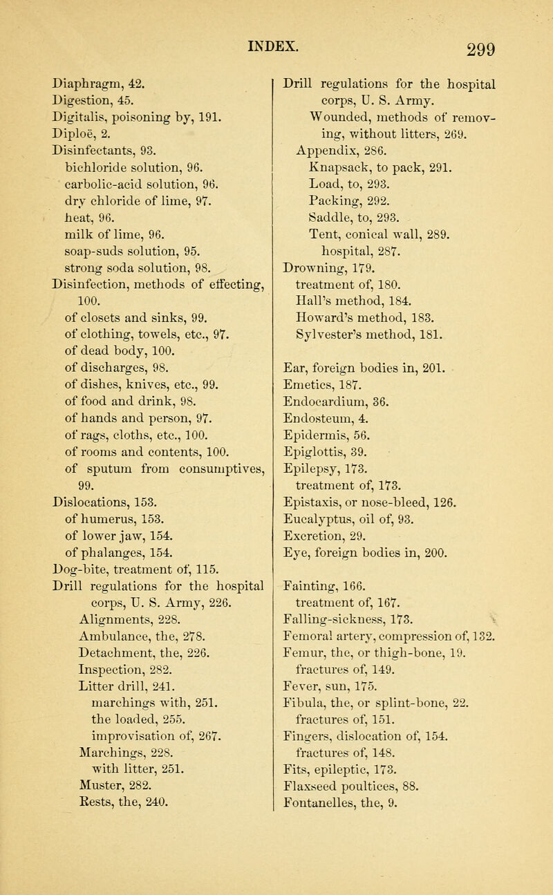 Diaphragm, 42. Digestion, 45. Digitalis, poisoning by, 191. Diploe, 2. Disinfectants, 93. bichloride solution, 96. carbolic-acid solution, 96. dry chloride of lime, 97. heat, 96. milk of lime, 96. soap-suds solution, 95. strong soda solution, 98. Disinfection, methods of effecting, 100. of closets and sinks, 99. of clothing, towels, etc., 97. of dead body, 100. of discharges, 98. of dishes, knives, etc., 99. of food and drink, 98. of hands and person, 97. of rags, cloths, etc., 100. of rooms and contents, 100. of sputum from consumptives, 99. Dislocations, 153. of humerus, 153. of lower jaw, 154. of phalanges, 154. Dog-bite, treatment of, 115. Drill regulations for the hospital corps, U. S, Army, 226. Alignments, 228. Ambulance, the, 278. Detachment, the, 226. Inspection, 282. Litter drill, 241. marchings with, 251. the loaded, 255. improvisation of, 267. Marchings, 228. with litter, 251. Muster, 282. 3, the, 240. Drill regulations for the hospital corps, U. S. Army. Wounded, methods of remov- ing, v/ithout litters, 269. Appendix, 286. Knapsack, to pack, 291. Load, to, 293. Packing, 292. Saddle, to, 293. Tent, conical wall, 289. hospital, 287. Drowning, 179. treatment of, 180. Hall's method, 184. Howard's method, 183. Sylvester's method, 181. Ear, foreign bodies in, 201. Emetics, 187. Endocardium, 36. Endosteum, 4. Epidermis, 56. Epiglottis, 39. Epilepsy, 173. treatment of, 173. Epistaxis, or nose-bleed, 126. Eucalyptus, oil of, 93. Excretion, 29. Eye, foreign bodies in, 200. Fainting, 166. treatment of, 167. Falling-sickness, 173. \ Femoral artery, compression of, 132. Femur, the, or thigh-bone, 19. fractures of, 149. Fever, sun, 175. Fibula, the, or splint-bone, 22. fractures of, 151. Fingers, dislocation of, 154. fractures of, 148. Fits, epileptic, 173. Flaxseed poultices, 88. Fontanelles, the, 9.